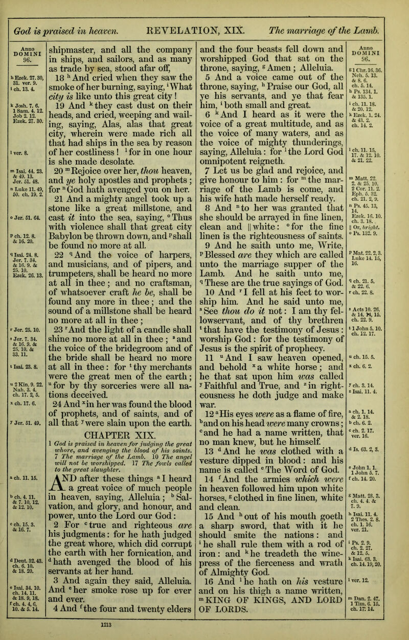 Gotlis praised in heaven. REVELATION, XIX. The mamage of the Lamb. Anno DOMINI 96. hEzek.27.30, 31. ver. 9. 1 ch. 13. 4. k Josh. 7. 6. 1 Sam. 4.12. Job 2.12. Ezek. 27. 30. 1 ver. 8. ■n Isai. 44. 23. & 49.13. Jer. 51. 48. n Luke 11. 49, 60. ch. 19. 2. » Jer. 51. 64. P ch. 12. 8. & 16. 20. 9 Isai. 24. 8. Jer. 7. 34. & 16. 9. it. 25. 10. Ezek. 26.13. r Jer. 25.10. s Jer. 7. 34. & 16. 9. & 2.5.10. & 33.11. (IsaL 23. 8. u2Kin. 9. 22. Nah. 3. 4. ch. 17. 2. 5. !! ch. 17. 6. y Jer. 51. 49. a ch. 11.15. 5 ch. 4.11. & 7.10,12. & 12.10. c ch. 15. 3. Si 16. 7. d Dent. 32.43. ch. 6.10. & 18. 20. »Isai. 34.10. ch. 14.11. & 18. 9,18. fch. 4.4,6, 10. & 5.14. shipmaster, and all the company in ships, and sailors, and as many as trade by sea, stood afar off, 18 ^ And cried when they saw the smoke of her burning, sa3dng, *What citg is like unto this great city ! 19 And ^they cast dust on their heads, and cried, weeping and wail- ing, saying, Alas, alas that great city, wherein were made rich all that had ships in the sea by reason of her costliness 1 ^ for in one hour is she made desolate. 20 “Rejoice over her, thou heaven, and ye holy apostles and prophets ; for God hath avenged you on her. 21 And a mighty angel took up a stone like a great miUstone, and cast it into the sea, saying, ° Thus with violence shall that great city Babylon be thrown down, and p shall be found no more at all. 22 ‘lAnd the voice of harpers, and musicians, and of pipers, and trumpeters, shall be heard no more at aU in thee; and no craftsman, of whatsoever craft he he, shall be found any more in thee; and the sound of a millstone shall be heard no more at aU in thee; 23 ■■ And the light of a candle shall shine no more at aU in thee ; ® and the voice of the bridegroom and of the bride shall be heard no more at aU in thee : for ‘ thy merchants were the great men of the earth; for by thy sorceries were all na- tions deceived. 24 And ^in her was found the blood of prophets, and of saints, and of aU that 5 were slain upon the earth. CHAPTER XIX. 1 God is praised in heaven for judging the great whore, and avenging the blood of his saints. 7 The marriage of the Lamb. 10 The angel will not be worshipped. 17 The fowls called to the great slaughter. And after these things  I heard ^ a great voice of much people in heaven, saying. Alleluia; ‘’Sal- vation, and glory, and honom*, and power, unto the Lord our God: 2 For true and righteous are his judgments: for he hath judged the great whore, which did corrupt the earth with her fornication, and ^hath avenged the blood of his servants at her hand. 3 And again they said. Alleluia. And her smoke rose up for ever and ever. 4 And Hhe four and twenty elders and the four beasts feU. down and worshipped God that sat on the throne, saying, ^ Amen ; Alleluia. 5 And a voice came out of the throne, saying, Praise om- God, all ye his servants, and ye that fear him, * both small and great. 6 ‘‘And I heard as it were the voice of a great multitude, and as the voice of many waters, and as the voice of mighty thunderings, saying. Alleluia: for ‘ the Lord God omnipotent reigneth. 7 Let us be glad and rejoice, and give honour to him : for “ the mar- riage of the Lamb is come, and his wife hath made herself ready. 8 And to her Avas granted that she should be arrayed in fine linen, clean and |1 white: for the fine linen is the righteousness of saints. 9 And he saith unto me. Write, p Blessed are they which are called unto the marriage supper of the Lamb. And he saith unto me. These are the true sayings of God. 10 And I fell at his feet to wor- ship him. And he said unto me, ® See thou do it not: I am thy fel- lowservant, and of thy brethren ‘that have the testimony of Jesus : worship God: for the testimony of Jesus is the spirit of prophecy. 11 And I saw heaven opened, and behold a white horse; and he that sat upon him ivas called y Faithful and True, and ^ in right- eousness he doth judge and make war. 12 His eyes ivere as a flame of fire, ‘’and on his head were many crowns; and he had a name written, that no man knew, but he himself 13 ‘‘And he was clothed with a vesture dipped in blood: and his name is called ® The Word of God. 14 ‘And the armies which were in heaven followed him upon Avhite horses, ® clothed in fine linen, white and clean. 15 And ’’out of his mouth goeth a sharp sword, that with it he should smite the nations: and ‘he shall rule them with a rod of iron: and ’’ he treadeth the wine- press of the fierceness and wrath of Almighty God. 16 And ‘ he hath on his vesture and on his thigh a name written, •KING OF KINGS, AND LORD OF LORDS. Anno DOMINI 96. 61Chr.16.36. Nell. 6.13. & 8. 6. ch. 5. 14. h Ps. 134.1. & 135.1. ■ ch. 11.18. & 20. 12. k Ezek. 1. 24. & 43. 2. ch. 14. 2. 1 ch. 11.15, 17. & 12.10. it 21. 22. ■n Matt. 22. 2. & 25. 10. 2 Cor. 11. 2. Eph. 5. 32. ch. 21. 2, 9. n Ps. 45. 13, 14. Ezek. 16.10. ch. 3.18. U Or, lirh/lil. 0 Ps. 132. 9. P Mat. 22. 2.3. Luke li 15, 16. 9 ch. 21. 5. & 22. 6. r ch. 22. 8. 5 Acts 10. 26. & 14. W, 15. ch. 22. 9. tlJohnS. 10. cli. 12.17. “ ch. 15. 5. I ch. 6. 2. 7 ch. 3.14. z Isai. 11. 4. a ch. 1.14. & 2.18. h ch. 6. 2. a ch. 2.17. ver. 16. <i Is. 63. 2, 3. e Jolin 1. 1. 1 John 5. 7. fch. 14. 20. 8 Matt. 28. 3. ch. 4. 4. & 7. 9. h Isai. 11. 4. 2 Thes. 2. 8. ch. 1.16. ver. 21. • Ps. 2. 9. ch. 2. 27. & 12. 5. k Isai. 63. 3. ch. 14.19,20. 1 ver. 12. m Dan. 2. 47. 1 Tim. 6.15. ch. ir. 14.
