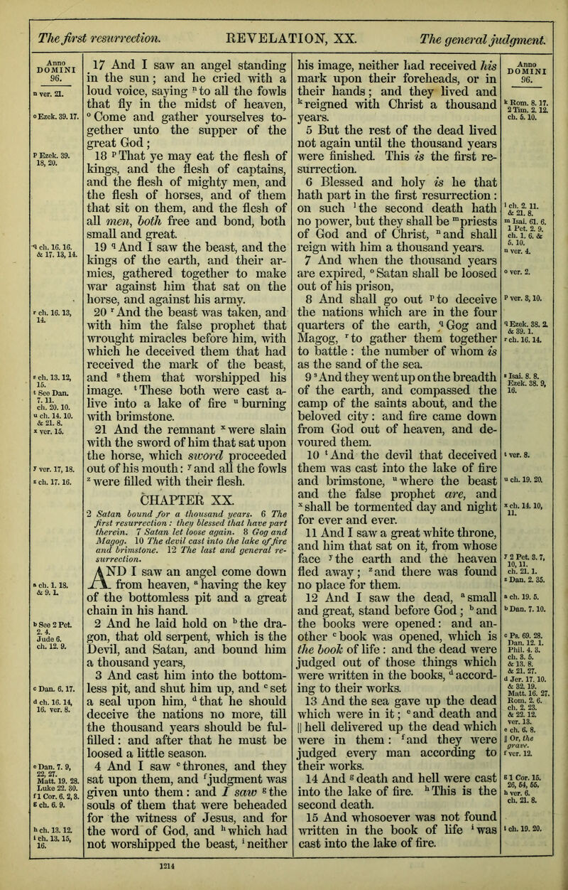 Anno DOMINI 96. n ver. 21. 0 Ezek. 39.17. P Ezek. i 18, 20. -9 ch. 16.16. & 17.13,14. r ch. 16.13, 14. t ch. 13.12, 15. t Seo Dan. 7.11. cli. 20.10. n ch. 14.10. & 21. 8. * ver. 15. 1 ver. 17,18. 2 ch. 17.16. » ch. 1.18. &9.1. b See 2 Pet 2.4. Jude 6. ch. 12. 9. c Dan. 6.17. d ch. 16.14, 16. ver. 8. 0 Dan. 7. 9, 99 97 Matt'19. 28. Luke 22. 30. a Cor. 6. 2,3. 6 ch. 6. 9. h ch. 13.12. * ch. 13.15, 16. 17 And I saw an angel standing in the sun; and he cried with a loud voice, saying ^ to aU the fowls that fly in the midst of heaven, “Come and gather yourselves to- gether unto the supper of the great God; 18 PThat ye may eat the flesh of kings, and the flesh of captains, and the flesh of mighty men, and the flesh of horses, and of them that sit on them, and the flesh of all men, both free and bond, both small and great. 19 And I saw the beast, and the kings of the earth, and their ar- mies, gathered together to make war against him that sat on the horse, and against his army. 20 And the beast was taken, and with him the false prophet that Avrought miracles before him, with which he deceived them that had received the mark of the beast, and “them that worshipped his image. ‘These both were cast a- live into a lake of fii’e burning Avith brimstone. 21 And the remnant ’‘Avere slain Avith the sword of him that sat upon the horse, Avhich sword proceeded out of liis mouth: ^ and all the foAvls ^ were fiUed Avith their flesh. CHAPTER XX. 2 Satan hound for a thousand years. 6 The first resurrection: they blessed that have part therein. 7 Satan let loose again. 8 Gog and Magog. 10 The devil cast into the lake of fire and brimstone. 12 The last and general re- surrection. AND I saw an angel come doAvn from heaven, having the key of the bottomless pit and a great chain in his hand 2 And he laid hold on '’the dra- gon, that old sei*pent, which is the DcaII, and Satan, and bound him a thousand years, 3 And cast him into the bottom- less pit, and shut him up, and “ set a seal upon him, ^that he should deceive the nations no more, tiU the thousand years should be ful- filled: and after that he must be loosed a little season. 4 And I saAV “thrones, and they sat upon them, and ^judgment was given unto them: and I saw ® the souls of them that wei’e beheaded for the witness of Jesus, and for the word of God, and '’which had not worshipped the beast, 'neither his image, neither had received his mark upon their foreheads, or in their hands; and they lived and '‘reigned Avith Christ a thousand years. 5 But the rest of the dead lived not again imtil the thousand years were finished. Tliis is the first re- surrection. 6 Blessed and holy is he that hath part in the first resurrection: on such 'the second death hath no power, but they shall be “priests of God and of Christ, and shall reign Avith him a thousand years. 7 And Avhen the thousand years are expired, “ Satan shall be loosed out of his prison, 8 And shall go out I’to deceive the nations which are in the four quarters of the earth, ^''Gog and Magog, to gather them together to battle : the number of whom is as the sand of the sea. 9 “And they went up on the breadth of the earth, and compassed the camp of the saints about, and the beloved city: and fire came doAvn from God out of heaven, and de- voured them. 10 ‘And the devil that deceived them was cast into the lake of fire and brimstone, where the beast and the false prophet are, and ” shall be tormented day and night for ever and ever. 11 And I saw a great Avhite throne, and him that sat on it, from whose face ^the earth and the heaven fled aAvay;  and there was found no place for them. 12 And I saw the dead, small and great, stand before God; and the books were opened: and an- other “book was opened, which is the booh of life: and the dead were judged out of those things which were Avi’itten in the books, *' accord- ing to their works. 13 And the sea gave up the dead which were in it; ® and death and II heU delivered up the dead which were in them: '^and they Avere judged every man according to their works. 14 And ® death and hell were cast into the lake of fire. Tliis is the second death. 15 And whosoever was not found Avritten in the book of life 'was cast into the lake of fire. Anno DOMINI 96. k Rom. 8.17. 2 Tim. 2.12. ch. 5.10. 1 ch. 2. 11. &21. 8. “ Isai. 61. 6. 1 Pet. 2. 9. ch. 1. 6. & 5, 10. n ver. 4. 0 ver. 2. P ver. 8,10. 9 Ezek. 38. 2. & 39.1. i-ch. 16.14. «Isai. 8. 8. Ezek. 38. 9, 16. t ver. 8. u ch. 19. 20. It ch. 14.10, 11. 1 2 Pet. 3. 7, 10,11. ch. 21.1. i Dan. 2. 35. a ch. 19. 5. iJDan. 7.10. c Pa. 69. 28. Dan. 12. 1. Pliil. 4. 3. ch. 8. 5. & 13. 8. & 21. 27. d Jer. 17.10. & 32.19. Matt. 16. 27. Rom. 2. 6. ch. 2. 23. & 22.12. ver. 13. e ch. 6. 8. U Or, the grave. f ver. 12. 61 Cor. 15. 26, 54, 55. h ver. 6. ch. 21. 8. 1 ch. 19. 20.