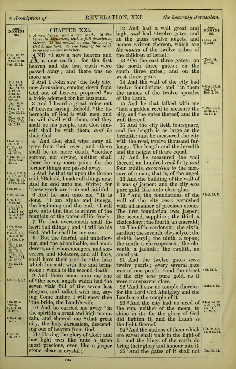 Anno DOMINI 96. s Isai. 65,17. & 66. 22. 2 Pet. 8.13. b ch. 20.11. c Tsai. 52,1, Gal. 4. 26. Heb. 11.10. & 12. 22. & 13. 14. eh. 3.12. ver. 10. d Isai, 54. 5. & 61.10. 2 Cor. 11. 2. o Lev. 26.11, 12. Ezek. 43. 7. 2 Cor. 6.16. ch. 7.15. f Isai. 25. 8. cl). 7.17. B1 Cor. 15. 26, 54. cl). 20. 14. h Isai. 35. 10. & 61. 3. & 65.19. 1 ch. 4. 2, 9. & 5.1.&20.11. k Isjii. 43.19. 2 Cor. 5.17. 1 ch. 19. 9. m ch. 16. 17. n ch. 1. 8. & 22.13. o Isai. 12. 3. & 55.1. John 4.10, 14. & 7. 37. ch. 22.17. II Or, these thinqs. P Zec’h. 8. 8. Ileb. 8. 10. <11 Cor. 6. 9, 10. Gal. 5.19, 20, 21. Eph. 5. 5. 1 Tim. 1. 9. Heb. 12. 14. ch. 22.15. r eh. 20.14, 15. >ch.l5.1,6,7. t ch. 19. 7. ver. 2. u ch. 1.10. & 17. 3. X Ezek, 48. ver. 2. y ver. 23. ch. 22. 5. CHAPTER XXL 1 A new heaven and a new earth. 10 The heavenly Jmntsalem, with a fall description thereof. 23 She needeth no sun, the glory of God is her light. 24 The kings of the earth bring their riches unto her. And “I saw a new heaven and L. a new earth: '' for the first heaven and the first earth were passed away; and there was no more sea. 2 And I John saw the holy city, new Jemsalem, coming doivn fi’om God out of heaven, prepared '^as a bride adorned for her husband. 3 And I heard a gi*eat voice out of heaven saying. Behold, ® the ta- bernacle of God is with men, and he will dwell with them, and they shall be his people, and God him- self shall be with them, and he their God. 4 ^And God shall Avipe away all tears from their eyes ; and ® there shall be no more death, •'neither sorrow, nor crying, neither shall there be any more pain: for the former things are passed away. 5 And ‘he that sat upon the throne said, ''Behold, I make all things ncAV. And he said unto me. Write: for • these Avords are tme and faithful. 6 And he said unto me, “It is done. I am Alpha and Omega, the beginning and the end. “ I AviU give unto him that is athirst of the fountain of the water of life freely. 7 He that overcometh shah, in- herit II all tilings ; and p I AviU be Ms God, and he shall be my son. 8 ‘iBut the feaifril, and unbeliev- ing, and the abominable, and mur- derers, and whoremongers, and sor- cerers, and idolaters, and all liars, shall have their part in ‘ the lake wMch bumeth Avith fire and brim- stone : which is the second death. 9 And there came unto me one of ® the seven angels Avhich had the seven vials ftdl of the seven last plagues, and talked Avith me, say- ing, Come hither, I Avill shcAV thee ‘ the bride, the Lamb’s Avife. 10 And he carried me away in the spirit to a great and high moun- tain, and shcAved me “that great city, the holy Jerusalem, descend- ing out of heaven fi-om God, 11 y Having the glory of God: and her light was like unto a stone most precious, even like a jasper stone, clear as crystal; 12 And had a wall great and high, and had ^twelve gates, and at the gates tAvelve angels, and names Avritten thereon, Avhich are the names of the twelve tribes of the children of Israel: 13  On the east three gates; on the north three gates; on the south three gates; and on the west three gates. 14 And the AvaU of the city had tAvelve foundations, and •’in them the names of the twelve apostles of the Lamb. 15 And he that talked Avitli me  had a golden reed to measure the city, and the gates thereof, and the wall thereof 16 And the city lieth foursquare, and the length is as large as the breadth: and he measured the city Avith the reed, twelve thousand fur- longs. The length and the breadth and the height of it are equal 17 And he measured the wall thereof, an hunefred and forty and four cubits, accen'ding to the mea- sure of a man, that is, of the angel. 18 And the building of the wall of it was of jasper: and the city ivas pure gold, like unto clear glass. 19 ‘•And the foundations of the Avail of the city ivere garnished Avith all manner of jirecieus stones. The first foundation ims jasper; the second, sapphire; the third, a chalcedony; the fourth, an emerald; 20 The fifth, sardonyx; the sixth, sardius; the seventh, chrysolyte; the eighth, beryl; the ninth, a topaz ; the tenth, a chrysoprasus ; the ele- venth, a jacinth; the twelfth, an amethyst. 21 And the twelve gates were tAvelve pearls; every several gate was of one pearl: ® and the street of the city was pure gold, as it were transparent glass. 22 ^And I saw no temple therein : for the Lord God Almighty and the Lamb are the temple of it. 23 8 And the city had no need of the sun, neither of the moon, to shine in it: for the glory of God did lighten it, and the Lamb is the light thereof 24 •‘And the nations of them which are saved shall walk in the light of it: and the kings of the earth do bring their glory and honour into it. 25 ‘And the gates of it shall not Anno DOMINI 96. I Ezek. 43. 31,-34. “ Ezek. 48. 31,-34. b M.itt. 16.18. Gal. 2. 9. Epl). 2. 20. 0 Ezek. 40. 3. Zech. 2.1. cl). 11.1. 4 Isai. 54.11. 0 ch. 22. 2. f John 4. 23. E Isai. 24. 23. & 60.19, 20. ver. 11. ch. 22. 5. h Is. 60. 3, 5, 11. &L 66.12. 1 Isai. 60.11.