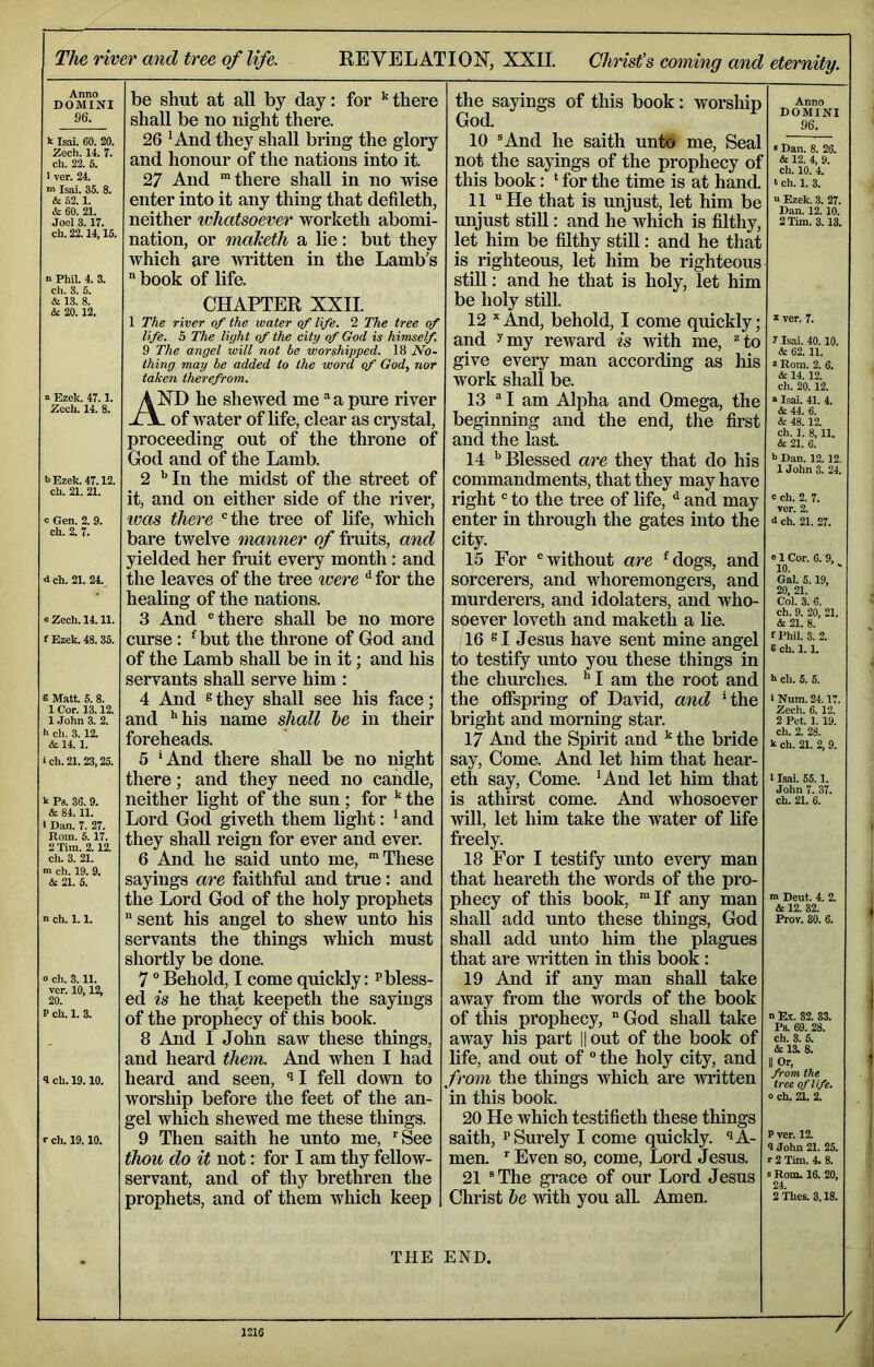 Anno DOMINI 96. k Isai. 60. 20. Zech. 14. 7. ch. 22. S. ' ver. 24. •n Isai. 35. 8. & 52.1. & 60. 21. Joel 3. 17. ch. 22.14,15. 1 Phil. 4. 3. cli. 3. 5. & 13. 8. & 20.12. “ Ezek. 47.1. Zech. 14. 8. b Ezek. 47.12. ch. 21. 21. o Gen. 2. 9. ch. 2. 7. d ch. 21. 24. e Zech. 14.11. f Ezek. 48.35. 8 Matt. 5. 8. 1 Cor. 13.12. 1 John 3. 2. h ch. 3.12. &14.1. ich. 21.23,25. k Ps. 36. 9. & 84.11. 1 Dan. 7. 27. Rom. 6.17. 2 Tim. 2.12. ch. 3. 21. m ch. 19. 9. & 21. 5. n ch. 1. 1. O ch. 3.11. ver. 10,12, 20. P ch. 1. 3. 4 ch. 19.10. r ch. 19.10. be shut at aU by day: for ^ there shall be no night there. 26 'And they shall bring the glory and honour of the nations into it 27 And “there shall in no wise enter into it any thing that defileth, neither whatsoever worketh abomi- nation, or maketh a lie: but they which are Avritten in the Lamb’s  book of life. CHAPTER XXII. 1 The river of the water of life. 2 The tree of life. 5 The liyht of the city of God is himself. 9 The angel will not be worshipped. 18 No- thing may be added to the word of God, nor taken therefrom. AND he shewed me a pure river of water of life, clear as crystal, proceeding out of the throne of God and of the Lamb. 2 '’In the midst of the street of it, and on either side of the river, ivas there 'the tree of life, which bare twelve manner of fruits, and yielded her fruit every month: and the leaves of the tree were ^ for the healing of the nations. 3 And 'there shall be no more curse: *^but the throne of God and of the Lamb shall be in it; and his servants shall serve him : 4 And ® they shall see his face; and '’his name shall he in their foreheads. 6 'And there shall be no night there; and they need no candle, neither light of the sun ; for the Lord God giveth them light: ' and they shall reign for ever and ever. 6 And he said unto me, “These sayings are faithfiil and true : and the Lord God of the holy prophets sent his angel to shew unto his servants the things which must shortly be done. 7 'Behold, I come quickly: pbless- ed is he that keepeth the sayings of the prophecy of this book. 8 And I John saw these things, and heard them. And when I had heard and seen, 'll fell down to worship before the feet of the an- gel which shewed me these things. 9 Then saith he unto me, ^See thou do it not: for I am thy feUow- servant, and of thy brethren the prophets, and of them which keep the sayings of this book: worsliip God. 10 ®And he saith unto me. Seal not the sayings of the prophecy of this book: * for the time is at hand 11 He that is unjust, let him be unjust stiU: and he which is filthy, let him be filthy still: and he that is righteous, let him be righteous still: and he that is holy, let him be holy still. 12 And, behold, I come quickly; and ^my reward is with me, *to give eveiy man according as his work shall be. 13  I am Alpha and Omega, the beginning and the end, the first and the last 14 ’’ Blessed are they that do his commandments, that they may have right' to the tree of life, ^ and may enter in through the gates into the city. 15 For 'without are '^dogs, and sorcerers, and whoremongers, and murderers, and idolaters, and who- soever loveth and maketh a lie. 16 ® I Jesus have sent mine angel to testify unto you these things in the churches. I am the root and the offspring of David, and 'the bright and morning star. 17 And the Spirit and the bride say. Come. And let him that hear- eth say. Come. 'And let him that is athirst come. And whosoever will, let him take the water of life freely. 18 For I testify unto every man that heareth the words of the pro- phecy of this book, “If any man shall add unto these things, God shall add unto him the plagues that are written in this book: 19 And if any man shall take away from the words of the book of this prophecy, God shall take away his part || out of the book of life, aud out of ° the holy city, and from the things which are written in this book. 20 He which testifieth these things saith, P Surely I come quickly. ^A- men. Even so, come. Lord Jesus. 21 ®The grace of our Lord Jesus Christ he with you aU. Amen. THE END. Anno DOMINI 96. • Dan. 8. 26. & 12. 4, 9. ch. 10. 4. ‘ ch. 1. 3. a Ezek. 3. 27. Dan. 12. 10. 2 Tim. 3.13. k ver. 7. 7 Isai. 40.10. & 62.11. k Rom. 2. 6. & 14.12. ch. 20.12. a Isai. 41. 4. &44. 6. & 48.12. ch. 1. 8,11. & 21. 6. b Dan. 12.12. 1 John 3. 24. c ch. 2. 7. ver. 2. 6 ch. 21. 27. e 1 Cor. 6. 9, 10. Gal. 5.19, 20, 21. Col. 3. 6. ch. 9. 20, 21. & 21. 8. fPhil. 3. 2. 8 ch. 1. L h ch. 5. 5. I Num. 24.17 Zech. 6. 12. 2 Pet. 1.19. ch. 2. 28. k ch. 21. 2, 9. 1 Isai. 55.1. John 7. 37. ch. 21. 6. ™ Dent. 4. 2. & 12. 82. Prov. 30. 6. n E.V. 82. 33. Ps. 69. 28. ch. 3. 5. &13. 8. II Or, from the tree of life, o ch, 21. 2. P ver. 12. 4 John 21. 25. r 2 Tim. 4. 8. s Rom. 16. 20, 24. 2Thes. 3.18. r 1216