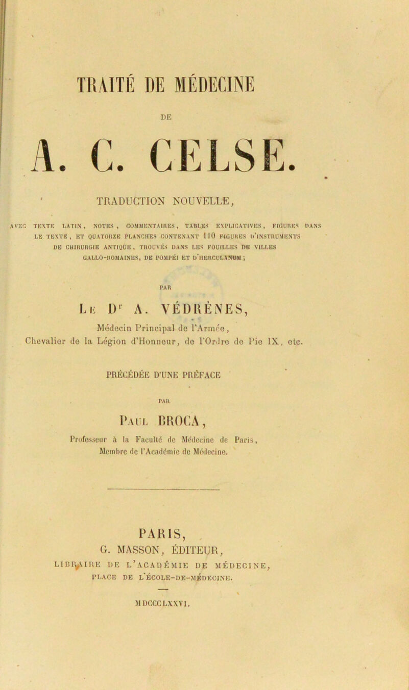 TRADUCTION NOUVELLE, AVE G TEXTE LATIN, NOTES, COMMENTA IRES , TABLES EXPLIGATIVBS , FIGURES DANS LE TEXTE, ET QUATORZE PLANCUES CONTGNANT 110 FIGURES l>’lNSTRUUKNTS DE CUIRURGIE ANTIQUE , TROUVES DANS LES FOUILLES DE VILLES GALLO-ROMAINES, DE POMPEI ET d’|JERCULANUM ; PAR Le I)r A. VEDRENES, Medecin Principal do PArmce, Chcvalior de Ia Ldgion d'Honnour, de 1’OrJre do Pie IX, ole. PRECEDEE D’UNE PRliFACE PAH Paul BROCA, Professeur k Ia Facultd de Mddccine de Paris, Membre de 1’Acaddmic de Mddecine. PARIS, G. MASSON, EDITEUR, LIIH^UKE I)E L ’ A C A D E MIE DE MEDECINE, PI.ACE DE i/ECOLE-DE-MEDECINE. MDCCC LXXVI.