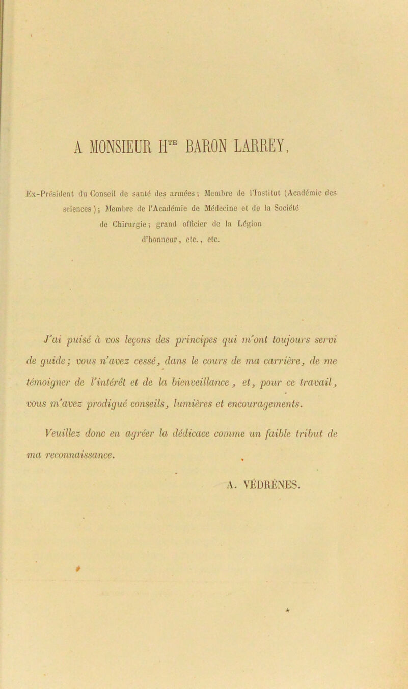 A MONSIEUR IITE BARON LARREY, Ex-Pn*sident tlu Conseil de sanld des armles; Membre de 1’lnstilut (Acaddmic des Sciences); Membre de 1’Acaddmic de Mddecine et de Ia Socidtd de Chirurgie; grand oflicier de Ia Ldgion d’honneur, etc., etc. J'ai puise a vos legans des principes qui niont toujours servi de guide; vous navez cesse, dans le cours de ma candere, de me temoigner de Vinteret et de la bienveUlance, et, pour ce travail, vous mJavez prodigue conseils, lumieres et encouragements. Veuillez donc en agreer la dedicace comme un faible tribui de ma reeonnaissance. A. VEDRENES.