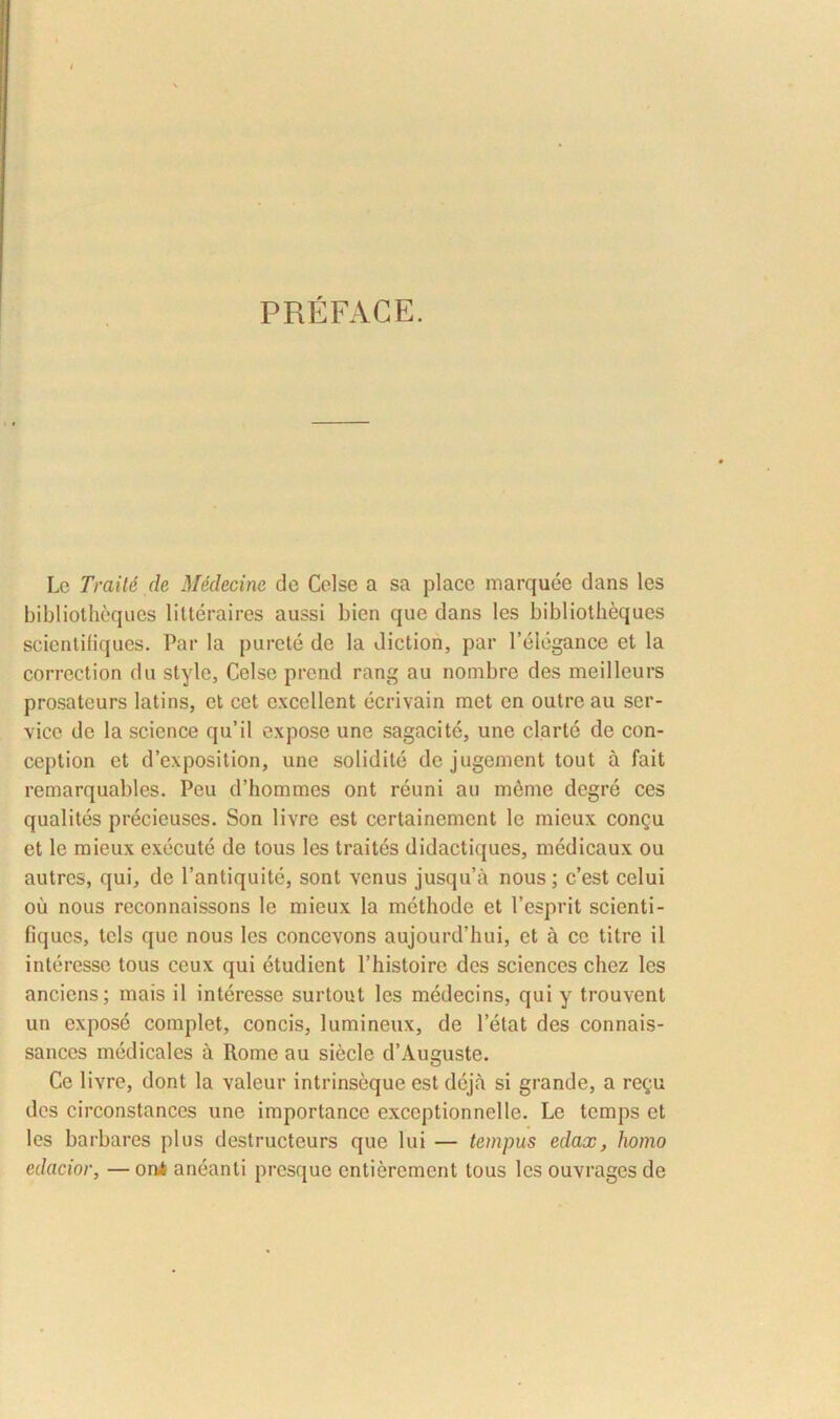 PREFACE. Lc Traile de Medecine de Celse a sa place marquee dans les bibliotheques litteraires aussi bien que dans les bibliotheques scientifiques. Par la purete de la diction, par 1’elegance et la correction du style, Celse prend rang au nombre des meilleurs prosateurs latins, et cet excellent ecrivain met en outreau Ser- vice de la Science qu’il expose une sagacite, une clarte de con- ception et d’exposition, une solidite de jugement tout a fait remarquables. Peu d’hommes ont reuni au meme degre ces qualites precieuses. Son livre est certainemcnt le mieux congu et le mieux execute de tous les traites didactiques, medicaux ou autres, qui, de 1’antiquite, sont venus jusqu’a nous; c’est celui ou nous reconnaissons le mieux la methode et 1’esprit scienti- fiques, tcls que nous les concevons aujourd’hui, et a ce titre il interesse tous ceux qui etudient 1’histoire des Sciences chez les anciens; mais il interesse surtout les medecins, qui y trouvent un expose complet, concis, lumineux, de letat des connais- sances medicales a Rome au siecle d’Auguste. Ce livre, dont la valeur intrinseque est deja si grande, a regu des circonstances une importance exccptionnelle. Le temps et les barbares plus destructeurs que lui — tempus edax, homo edacior, —oni aneanti presque entierement tous les ouvragesde