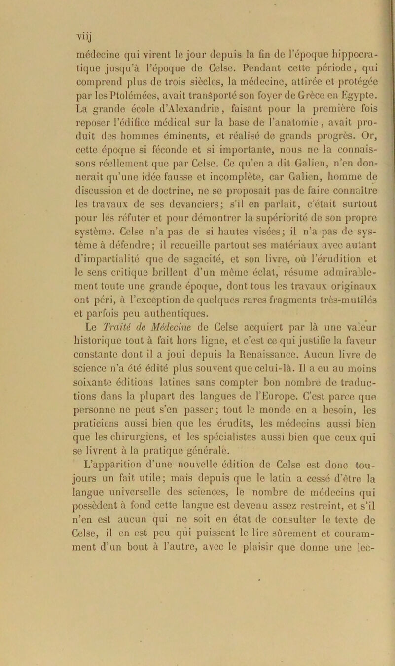 V11J medecine qui virent lc jour depuis la fin de lepoque hippocra- tique jusqu’a 1’epoque de Celse. Pendant cctte periode, qui eomprend plus de trois sieclcs, la medecine, attiree et protegee par les Ptolemees, avait tranSporte son foyer de Grece en Egypte. La grande ecole d’Alexandrie, faisant pour la prcmiere fois reposer 1’edifice medical sur la baso de 1’anatomie, avait pro- duit des homines eminents, et realise de grands progres. Or, cctte epoquo si fecondc et si importante, nous no la connais- sons reellemcnt que par Celse. Ce qu’en a dit Galien, n’en don- nerait qu’une idee fausse et incomplete, car Galien, homme de discussion et de doctrine, ne se proposait pas de faire connaitre les travaux de ses devanciers; s’il en parlait, c’elait surtout pour les refuter et pour demontrer la superiorite de son propre syst^me. Celse n’a pas de si hautcs visees; il n’a pas de sys- teme a defendre; il recueille partout ses materiaux avec autant d’impartialite quo de sagacite, et son livre, ou 1’erudition et le sens critique brillent d’un meme eclat, resume admirable- ment toute une grande epoque, dont tous les travaux originaux ont peri, a 1’exception dequclques rares fragments tres-muliles et parfois peu authentiques. Le Traitd de Medecine de Celse acquiert par Ia une valeur historique tout a fait hors ligne, et c’cst ce qui juslifie la faveur constante dont il a joui depuis la Renaissance. Aucun livre de Science n’a ete edite plus souvent que celui-la. 11 a eu au moins soixante editions latines sans compter bon nombre de traduc- tions dans la plupart des langues de 1’Europe. C’est parce que personne ne peut s’en passer; tout le monde en a besoin, les praticiens aussi bien que les erudits, les medecins aussi bien que les chirurgiens, et les specialistcs aussi bien que ceux qui se livrent a la pratique generale. L’apparition d’une nouvellc edition de Celse est donc tou- jours un fait utile; mais depuis que le latin a cesse d’etre la langue universelle des Sciences, lc nombre de medecins qui possedent a fond cette langue est devenu asscz restreint, et s’il n’cn est aucun qui ne soit en etat de consulter le texte de Celse, il en est peu qui puissent le 1 ire surement et couram- ment d’un bout a 1’autre, avec lc plaisir que donne uno lec-