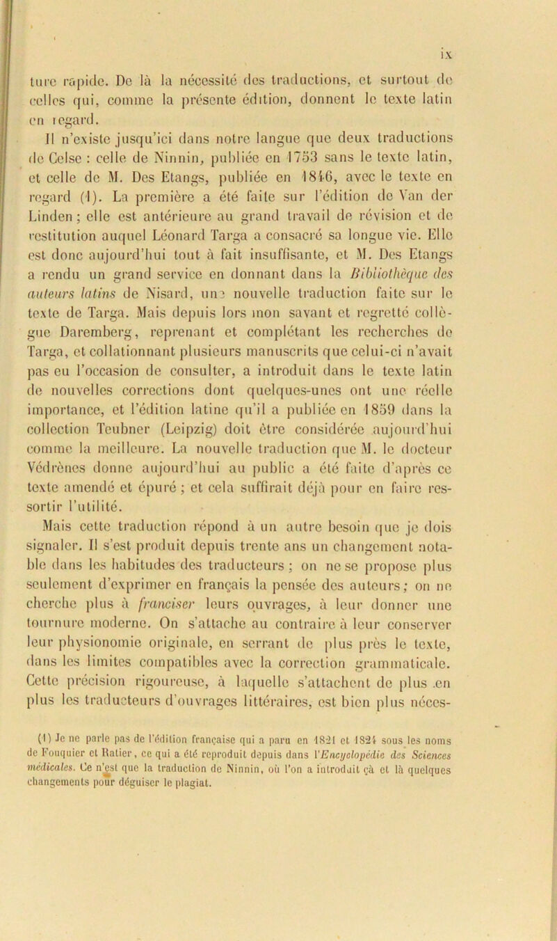 ture rapide. De Ia Ia neccssile des Iraductions, et surtout de cellcs qui, comme Ia presente edition, donnent le texte latin en regard. II n’cxiste jusqu’ici dans notre langue que deux traductions de Celse : cclle de Ninnin, publiee en 1753 sans lc texte latin, et celle de M. Des Etangs, publiee en 1810, avec le texte en regard (I). La premiere a ete faite sur 1’edition de Van der Linden; elle est anterieure au grand travail de revision et de restitution auquel Leonard larga a consacre sa longue vie. EUc est donc aujourd’hui tout a fait insuffisante, et M. Des Etangs a rendu un grand Service en donnant dans la liibliothcquc des auteurs latins de Nisard, une nouvellc traduction faite sur lc texte de Targa. Mais depuis lors mon savant et regrette colle- gue Daremberg, reprenant et completant les recherches do Targa, et collationnant plusieurs manuscrits que celui-ci n’avait pas eu 1’occasion de consulter, a introduit dans le texte latin de nouvelles corrcctions dont quelques-unes ont une reelle importance, et ledition lati ne qu’il a publiee en 1859 dans la collection Tcubner (Leipzig) doit etre consideree aujourdTiui comme la meilleure. La nouvellc traduction que M. Ie docteur Vedrenes donne aujourdTiui au public a ete faite d’apres ce texte amende et epure; et cela suffirait deja pour en fairc res- sortir 1’utilite. Mais cette traduction repond a un autre besoin que je dois signaler. II s’est produit depuis trente ans un changcmcnt nota- ble dans les habitudes des traducteurs; on ne se proposc plus seulcmcnt dexprimer en franqais la pensee des auteurs; on ne cherclie plus a franciser leurs ouvrages, a leur donner une tournure moderne. On s attachc au contraire a leur conserver leur physionomie originale, en serrant ile plus pres le texte, dans les limites compatibles avec la correction grammaticale. Cette precision rigoureuse, a laquelle sattachent de plus .en plus les traducteurs dOuvragcs litteraires, est bien plus neccs- (I) Je nc parle pas de r&tilion francaise qui a paru en 18-21 et I82i sous les noms de Fouquier cl Ratier, ce qui a dtd reproduit depuis dans VEncyolopedie des Sciences medicales. Ce n’£st que la traduction de Ninnin, oii l’on a introduit ea cl lii quclques ehangements pour ddguiscr le plagiat.