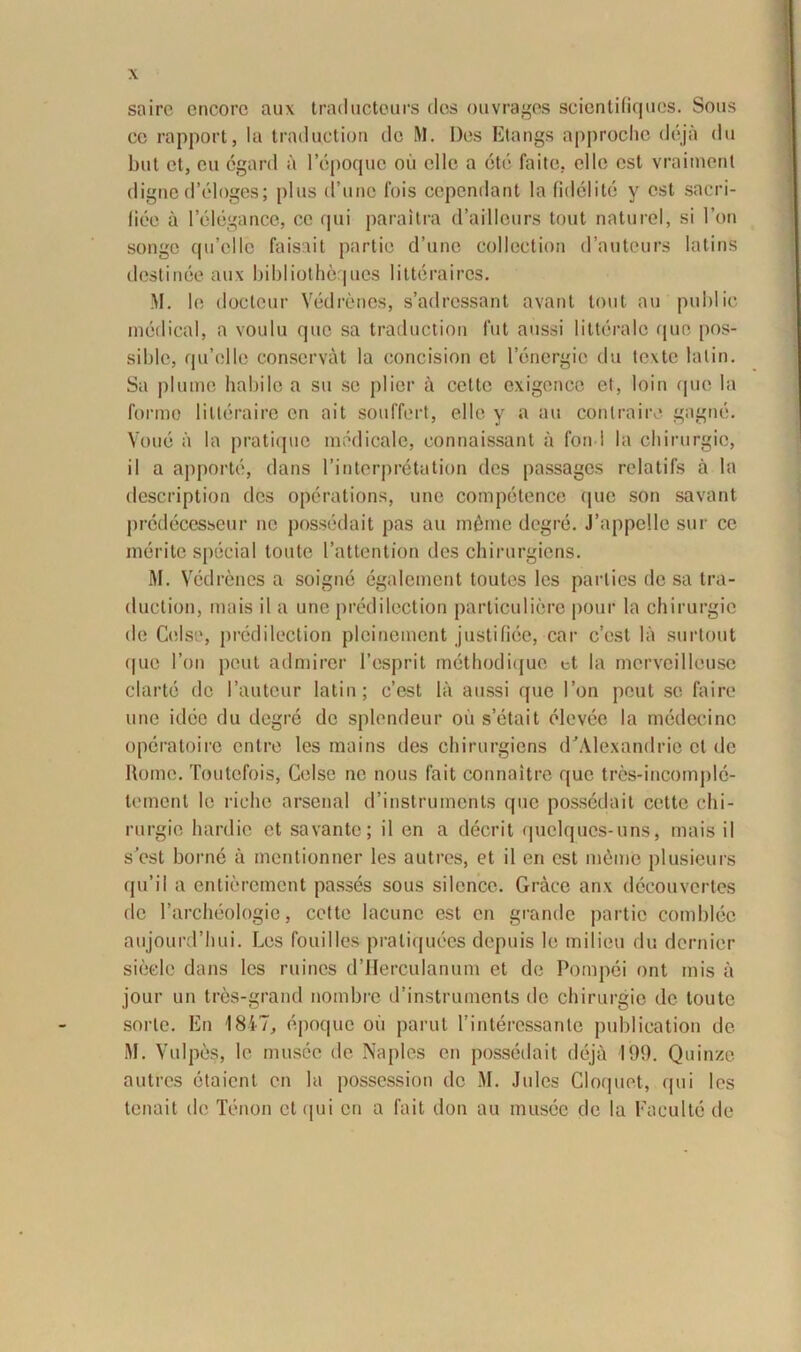 saire encore aux traducteurs des ouvrages scientifiqucs. Sons ce rapport, Ia traductioa de M. Des Etangs approche deja du but et, eu cgard a lepoque oii clle a cte faite. elle est vraiment digne d’eloges; plus d’unc fois cependant la fidei ite y est sacri- liee a 1’elegance, ce qui paraitra d’aillours tout natu rei, si l’on songc qu’clle faisait partio d’une collection d’auteurs Iatins destinae aux bibliothequcs litteraires. M. le docteur Vedrenes, s’adrossant avant tout au public medical, a voulu que sa traductioa fut aussi litterale que pos- siblc, qu’elle conservat la concision et lenergic du texte lalin. Sa plumo habile a su se plier a cettc exigcnce et, loin que la Ibrmo lilleraire en ait souffert, elle y a au contraire gagne. Voue a la pratique medicale, connaissant a fond la chirurgio, il a apporto, dans rinterpretation des passages relatifs a la description des operations, une competence (pie son savant prcdecesseur ne possedait pas au infime degre. J’appelle sur ce merite special toute 1’attention des chirurgicns. M. Vedrenes a soigne egalement toutes les parties de sa tra- duction, mais il a une predilection particuliere pour la chirurgio de Celse, predilection plcinemcnt justifice, car c’est la surtout (pie l’on peut admiror 1’esprit methodique ct la mcrvcilleuse clarte de 1’autcur latin; c’est la aussi que I’on peut se faire une idee du dcgi^e de splendeur oii s’etait elcvee la medecinc operatoirc entre les maius des chirurgiens dJAlexandrie cl de Home. Toutefois, Celse ne nous fait connaitre que tres-incomplc- tement le riche arsenal d’instruments que possedait cette chi- rurgic hardie et savante; il en a deerit quclqucs-uns, mais il sest horne a mentionner les autres, et il en est niome plusieurs qu’il a entierement passes sous silence. Graee anx decouvertes de l’archeologie, cette lacune est en grande partio comblee aujourd’hui. Les fouilles praliquees depuis le milieu du dernier sieelc dans les ruines d’Herculanum et de Pompei ont mis a jour un tres-grand nombre d’instruments de chirurgio de toute sorte. En 1817, epoque oii parut 1’interessanle publication de M. Vulpes, le musee de Naples en possedait deja 199. Quinze autres etaient en la possession de M. Jules Cloquet, qui les tenait de Tenon ct <jui en a fait don au musce de la Faculte de