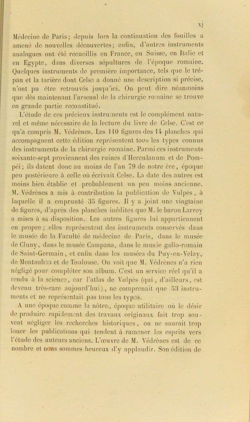 Medccinc de Paris; depuis lors la continuatiori des fouilles a ament: dc nouvelles decouvertes; enlin, dVaulres instruments analogues ont ete recueillis en France, cn Suisse, en Ilalic et en Egypte, dans di verses sepultures dc Pepoque romaine. Quclqucs instruments de premiere importance, tols que lc tre- pan et la tariere dont Celse a donne une description si precise, n’ont pu etre retrouves jusqu'ici. On peut dire neanmoins que des maintenant 1’arscnal de la chirurgie romaine se trouve en grande partie recoastitue. L’etudc dc ces precicux instruments est le complement natu- rcl et meme neccssaire dc la lecture du livrc dc Celse. C’cst ce qu’a compris M. Vedrenes. Les 110 figures des 14 planches qui accompagnent cettc edition representent tous les types connus des instruments de la chirurgie romaine. Panni ces instruments soixante-sept proviennent des ruines d llcrculanum et dc Pom- pei; iis datent donc au moins de Pan 79 de notre ere, epoque peu postericurc a celle oii ecrivait Celse. La date des autres est moins bien etabiie et probablement un peu moins ancienne. M. Ved renes a inis a contrilnilion la publicalion de Vulpes , a laquclle il a emprunte 35 figures. 11 y a joint une vinglainc de figures, d’apres des planches ineditos que M. le baron Larrev a mises a sa disposition. Les autres figures lui apparliennent en propre ; elles representent des instruments conserves dans lc musee de la Facultc de medccinc dc Paris, dans le musee de Cluny, dans le musee Campana, dans le musee gallo-romain de Saint-Germain , et enlin dans les musees du Puy-en-Velay, dc Jlontaubmi et de Toulousc. On voit tpie M. Vedrenes n’a rien neglige pour completer son album. C’cst un Service reel qu’il a rendu a la Science, car 1’atlas de Vailpes (qui, (Pailleurs, est deventi tres-rare aujounPhui), ne comprenait que 53 instru- ments et ne representait pas tous les typos. A une epoque comme la nbtre., epoque utilitaire ou lc desir de produirc rapidement des travaux originaux fait trop sou- vent negliger les recherches historiques, on ne saurait trop louer les publicalions qui tendent a ramener les csprits vers 1’etude des auteurs anciens. L’ocuvre de M. Vedrenes est de ce nombre et nows sommes heureux d’v applaudir. Son edition de