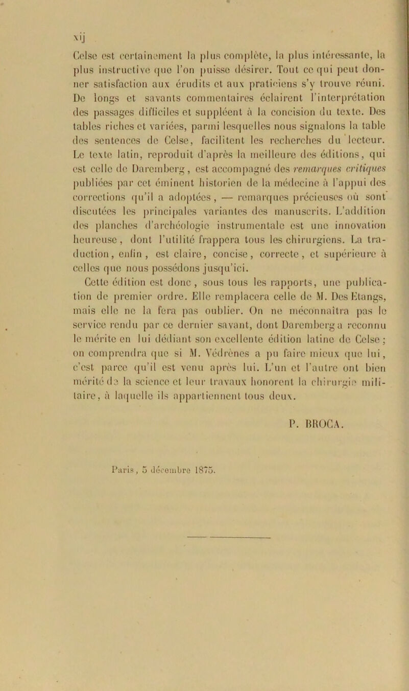 Celse est cerlainement Ia plus completo, Ia plus interessante, la plus instructivtJ que l’on puisso desirer. Tout coqui pcut ilon- ner satisfaction aux erudits et aux pratieiens s’y trouve reuni. l)c longs et savants commentaires eclairent 1’interpretation des passages difliciles et suppleent a la concision du texte. Des tables riohcset varices, panni lesquelles nous signalons la table des sentences de Celse, lacii i ten t les recherches du lccteur. Le texte latin, reproduit d’apres la meilleure des editions, qui est colle de Daremberg, est accompagne des remarques critiques publices par cet eminent liislorien de la medecine a 1’appui des corrections qu’il a adoptecs, — remarques precieuses ou sont discutecs les principales variantes des manuscrits. L’addition des planches d’archeologie instrumentalc est uno innovation heureuse, dont 1’utilite frappcra tous les chirurgiens. La tra- duction, enlin , est claire, concise, correcte, et superieurc a colles que nous possedons jusqu’ici. Cette edition est donc, sous tous les rapports, une publica- tion de promior ordre. Elie remplacera celte de M. DesEtangs, mais elIo ne la fera pas oublier. On ne meconnaitra pus le Service rendu par ce dernier savant, dont Daremberg a rcconnu le merite en lui dediant son excellente edition latino de Celse; on comprendra quo si M. Yedrenes a pu fairc mieux que lui, e’est parce qu’il est venu apros lui. L’un et 1’aulre ont bien merite de la Science et leur travaux honorent la chirurgie mili- taire, a laquelle iis appartienncnt tous dcux. P. mtOCA.