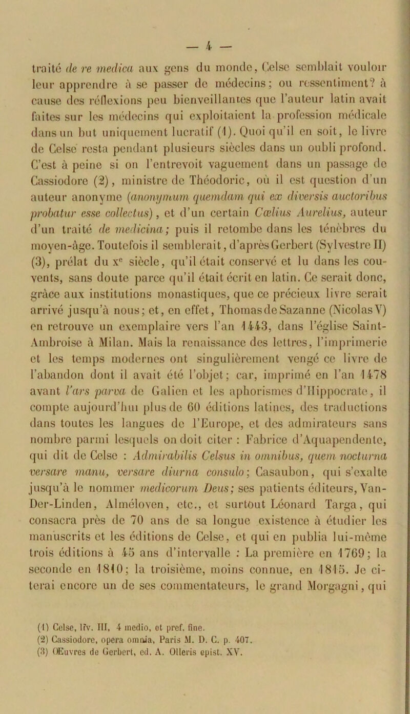 traite de re medica aux gens du monde, Celse semblait vouloir leur apprendre a se passer de medecins; ou ressentiment? ii cause des rellexions peu bienveillanf.es que l’auteur latin avait faites sur les medecins qui exploitaicnt la profession medicale dans un but uniquement lucratif (I). Quoi qu’il en soit, le livre de Celso resta pendant plusieurs siecles dans un oubli profond. C’est a peine si on 1’entrevoit vaguement dans un passage de Cassiodore (2), ministro de Theodoric, ou il est question d’un auteur anonyme (anonymum quemdam qui ex diversis auctoribus probatur esse collectas), et d’un certain Ccelias Aurelius, auteur d’un traite de medicina ; puis il retombe dans les tenebres du moyen-age. Toutefois il semblerait, d’apresGerbert (Sylvestre TI) (3), prelat du xe sicclc, qu’il etait conserve et lu dans les cou- vents, sans doute parce qu’il etait ecrit en latin. Ce serait donc, gracc aux instilutions monastiques, que ce precieux livre serait arrive jusqu’a nous; et, en effet, ThomasdeSazanne (NicolasV) en retrouve un exemplaire vers l’an 1443, dans 1’eglise Saint- Ambroise a Milan. Mais la renaissance des lettres, rimprimerie et les temps modernos ont singulierement venge ce livre de l’abandon dont il avait e te 1’objet; car, imprime en l’an 1478 avant Vars parva de Galien et les aphorismes d’Ilippocrate, il compte aujourd’luu plus de GO editions latines, des traductions dans toutos les langues de 1’Europe, et des admirateurs sans nombre panni lesqucls ondoit citer: Fabrice d’Aquapendenle, qui dit de Celse : Admirabilis Celsus in omnibus, quem nocturna versare manu, versare diurna consulo; Casaubon, qui s’exalte jusqu’a lc nominer medicorum Deus; ses patients editeurs, Yan- Der-Linden, Almeloven, etc., et surtout Leonard Targa,qui consacra pres de 70 ans de sa longue existence a etudier les manuscrits et les editions de Celse, et qui en publia lui-meme trois editions a 45 ans d’intcrvalle : La premiere en 17G9; Ia seconde en 1810; la troisieme, moins connue, en 1815. Jc ci- terai encore un de ses commentateurs, le grand Morgagni, qui (1) Celse, lfv. III, 4 medio, ot pref. fine. (2) Cassiodore, opera omnia, Paris .M. D. C. p. 407. (fi) OEuvres de Gerbert, cd. A. Olleris epist. XV.