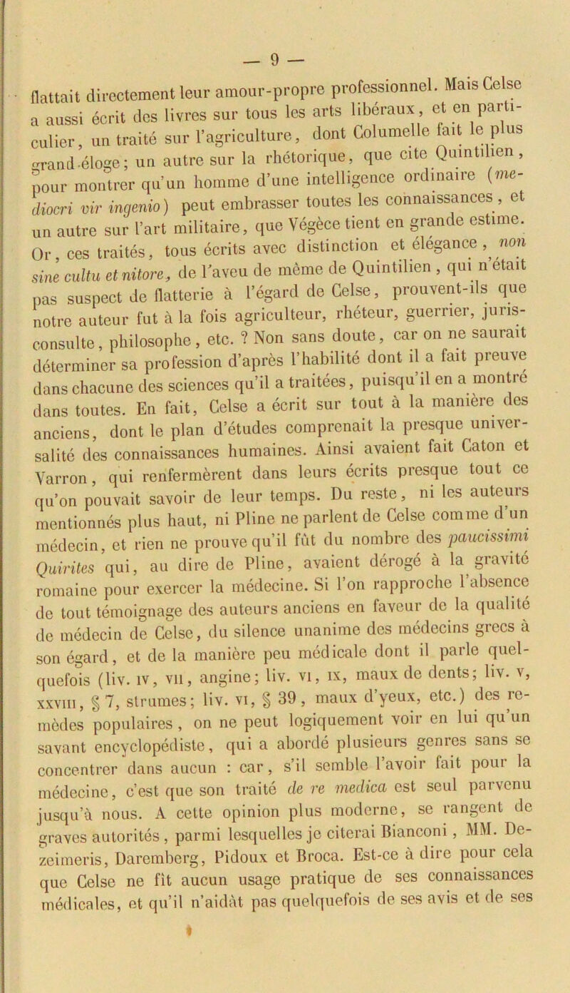 flattait dircctement leur amour-propre professionnel. Mais Celse a aussi ecrit des livres sur tous les arts liberaux , et en pa. i- culier, un traite sur 1’agrieulture, dont Columelle fait lc plus erand-eloge; un autre sur la rhetorique, que cite Quintilien, pour montrer quun homme d’une intelligence ordmaire (me- diocri vir ingenio) peut embrasser toutes les connaissances , et un autre sur bart militaire, que Vegece tient en grande estime. Or, ces traites, tous ecrits avec d isti neti on et elegan ce ,, non sine cultu et nitore, de laveu de memc de Quintilien , qui n etait pas suspect de flatterie a 1’egard de Celse, prouvent-ils que notre auteur fut a la fois agriculteur, rheteur, guerner, juris- consulte, philosophe, etc. ? Non sans doute, car on ne saurait determiner sa profession d’apres 1’habilite dont il a fait preuve danschacune des Sciences qu’il a traitees, puisquil en a montre dans toutes. En fait, Celse a ecrit sur tout a la mamere des anciens, dont le plan d’etudes comprenait la presque umver- salite des connaissances humaines. Ainsi avaient fait Caton et Varron, qui renfermerent dans leurs ecrits presque tout ce qu’on pouvait savoir de leur temps. Du reste, ni les auteurs mentionnes plus haut, ni Plinc ne parient de Celse comme d’un medecin, et rien ne prouvequil fut du nombre des paucissimi Quirites qui, au dire de Pline, avaient deroge a la gravi te romainc pour exercer la medecine. Si l’on rapproche 1’absence de tout temoignage des auteurs anciens en faveur de la quali te de medecin de Celse, du silence unanime des medecins grecs a son egard, et de la maniere peu medicale dont il parle quel- quefois (liv. iv, vu, angine; liv. vi, ix, maux de dents; hv. v, xxviii, §7, st rumes; liv. vi, § 39, maux dyeux, etc.) des re- medes populaires, on ne peut logiquement voir en lui quun savant encyclopediste, qui a aborde plusieurs genres sans se concentrer dans aucun : car, s’il scmble 1 avoir fait pour la medecine, c’est que son traite de re medica est seul parvenu jusqua nous. A celte opinion plus moderne, se rangent de graves autorites, parmi lesquelles je citerai Bianconi, MM. Dc- zeimeris, Daremberg, Pidoux et Croca. Est-ce a dire pour cela que Celse ne fit aucun usage pratique de ses connaissances medicales, et qu’il naidat pas quelquefois de ses avis et de ses I