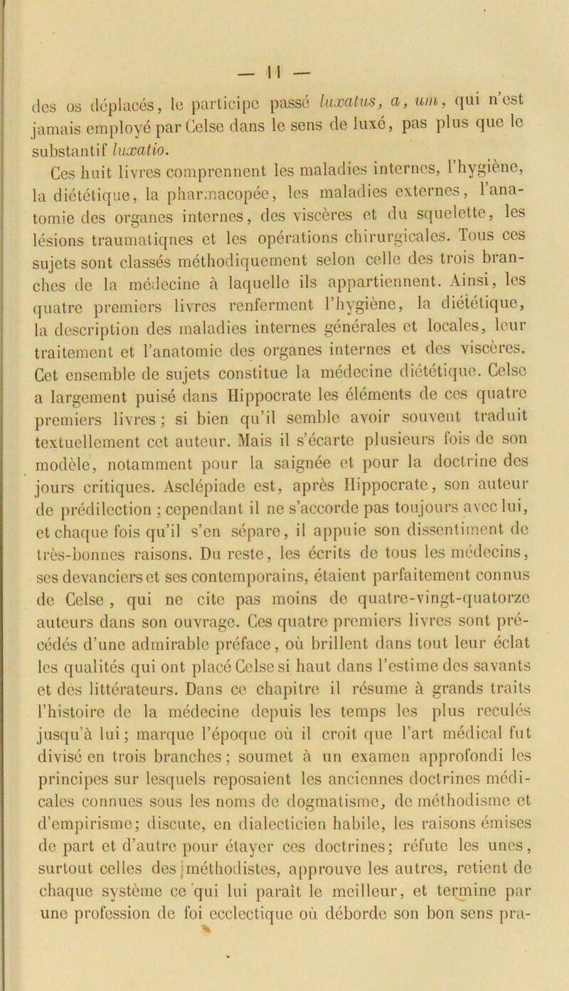 des os deplaces, lo participe passe luxatus, a, uin, qui n est jamais employe par Celse dans le sens de luxe, pas plus que lo substanti f luxatio. Ces huit livres comprennent les maladies internes, 1 hygi&ne, la dietetique, la pharmacopee, les maladies externos, 1 ana- tomie des organes internes, des visceres et du squelette, les lesions traumatiqnes et les operations chirurgicales. Tous ces sujets sont classes methodiquement selon cclle des trois bran- chos de la medecine a laquelle iis appartiennent. Ainsi, les (juatre premiers livres renferment 1 hygiene, la dietetique, la description des maladies internes generales et locales, leur traitement et 1’anatomic des organes internes et des visceres. Get ensemble de sujets constitue la medecine dietetique. Celse a largement puise dans Hippocrate les elements de ces quatre premiers livres; si bien quii semblo avoir souvent traduit textuellement cet auteur. Mais il s’ecarte plusieurs lois de son modele, notamment pour la saignee et pour la doctrine des jours critiqucs. Asclepiade est, apres Hippocrate, son auteur de predilcction ; cepcndant il ne s’accorde pas toujours avec lui, etchaque fois qu’il s’en separe, il appuie son dissentiment de tres-bonnes raisons. Du reste, les ecrits clc tous lesmcdecins, ses devancierset ses contemporains, ctaient parfaitement connus de Celse , qui ne cite pas moins de quatre-vingt-quatorze auteurs dans son ouvrage. Ces quatre premiers livres sont pro- cedes d’une admirable preface, ou brillent dans tout leur eclat les qualites qui ont place Celse si liaut dans l’estimedcs savants et des litterateurs. Dans ce chapitrc il resume a grands traits 1’histoire de la medecine depuis les temps les plus recules jusqua lui; marque 1’epoque ou il croit que l’art medical fut divise en trois branchos; soumet a un examen approfondi les principes sur lesquels reposaient les ancienncs doctrines medi- cales connues sous les nonis de dogmatisme, de methodisme et d’empirisme; discute, en dialecticien habile, les raisons emises de part et d’autre pour etayer ces doctrines; refute les unes, surtout colles des jmethodistes, approuve les autres, retient de chaque systeme ce qui lui parait le mcillcur, et termine par une profession de foi ecclectique oii cleborde son bon sens pra-