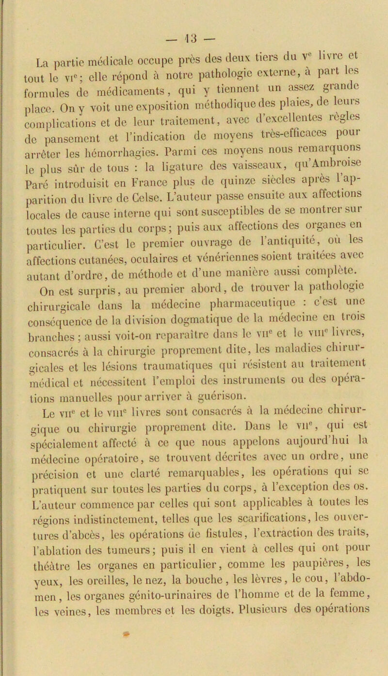 La partie medicale occupe pres des deux tiers du v' livrc et tout lc vic; clle repond a notre pathologie externe, a part les formales de medicaments, qui y ticnnent un assez grande place. On y voit une exposition methodique des plaies, de leuis complications et de leur traitement, avec dexcellentcs rcglcs de pansement et 1’indication de moycns tres-cfhcaces pour arreter les hemorrhagies. Parmi ces moyens nous reraarquons le plus sur de tous : la ligature des vaisseaux, quAmbroise Pare introduisit en France plus de quinze siecles apres l’ap- parition du livre de Celse. L’auteur passe ensuite aux affections locales de cause interne qui sont susceptibles de se montrer sur toutes les parties du corps; puis aux affections des organes en particulier. C’est le premier ouvrage de 1’antiquite, ou les affections cutaneos, oculaircs et veneriennes soient traitees avec autant d’ordre, de methode et d’une maniore aussi complete. On est surpris, au premier abord, de trouver la pathologie chirurgicalc dans la medecine pharmaceutique : cest une consequence de la division dogmatique de la medecine en trois branches ; aussi voit-on reparaitre dans le vne et lc vmc livrcs, consacres a la chirurgie proprement dite, les maladies chirur- gicales et les lesions traumatiques qui resistent au traitement medical et necessitent Pemploi des instrumcnls ou des opera- lions manuclles pourarriver a guerison. Le vii° et le vmc livres sont consacres a la medecine chirur- gique ou chirurgie proprement dite. Dans lc vn% qui est specialement affecte a ce que nous appelons aujourd’hui la medecine operatoire, se trouvent decritcs avec un ordre, une precision et une clarte remarquables, les operations qui se pratiquent sur toutes les parties du corps, a 1’exception des os. L’auteur commence par celles qui sont applicables a toutes les regions indistinctement, telles que les scarifications, les ouver- tures d’abces, les operations de fistules, 1’extraction des traits, 1’ablation des tumeurs; puis il en vient a celles qui ont pour theatre les organes en particulier, comme les paupitres, les yeux, les oreilles, le nez, la bouche , les levres, le cou, 1 abdo- men , les organes genito-urinaires de 1’homme et de la femme, les veines, les membres et les doigts. Plusieurs des operations