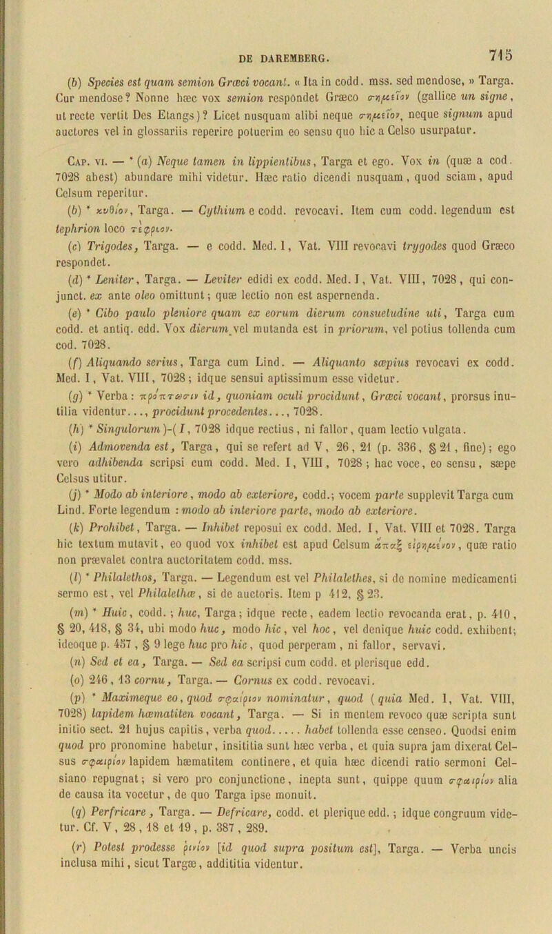 (6) Species est quam semion Graeci vocant. « Ita in codd. mss. sed mendose, » Targa. Cur mendose? Nonne haec vox semion respondet Graeco mi/uifov (gallice un signe, ut recte vertit Des Etangs)? Licet nusquam alibi neque <rv)fcrfo\ neque signum apud auctores vel in glossariis reperire potuerim eo sensu quo hic a Celso usurpatur. Cap. vi. — * (a) Neque tamen in lippientibus, Targa et ego. Vox in (quae a cod. 7028 abest) abundare mihi videtur. Ilaec ratio dicendi nusquam, quod sciam, apud Celsum reperitur. (6) * y.vdlot, Targa. — Cythium e codd. revocavi. Item cum codd. legendum est lephrion loco reppuy- (c) Trigodes, Targa. — e codd. Med. 1, Vat. VIII revocavi trggodes quod Graeco respondet. (d) * Leniter, Targa. — Leviter edidi ex codd. Med. I, Vat. VIII, 7028 , qui con- junct. ea; ante oleo omittunt; quae lectio non est aspernenda. (e) ' Cibo paulo pleniore quam ex eorum dierum consuetudine uti, Targa cum codd. et antiq. edd. Vox dierum_\cl mutanda est in priorum, vel potius tollenda cum cod. 7028. (f) Aliquando serius, Targa cum Lind. — Aliquanto scepius revocavi ex codd. Med. I, Vat. VIII, 7028; idque sensui aptissimum esse videtur. {g) ’ Verba: nponTacnv id, quoniam oculi procidunt, Grwci vocant, prorsus inu- tilia videntur..., procidunt procedentes.... 7028. (A) * Singulorum)-(/, 7028 idque rectius, ni fallor, quam lectio vulgata. (i) Admovenda est, Targa, qui se refert ad V, 26, 21 (p. 336, §21, fine); ego vero adhibenda scripsi cum codd. Med. I, VIII, 7028; hac voce, eo sensu, saepe Celsus utitur. (j) ’ Modo ab interiore, modo ab exteriore, codd.; vocem parte supplevit Targa cum Lind. Forte legendum :modo ab interiore parte, modo ab exteriore. (k) Prohibet, Targa. — Inhibet reposui ex codd. Med. I, Vat. VIII et 7028. Targa hic textum mutavit, eo quod vox inhibet est apud Celsum anal lipc/uvo*, quae ratio non prmvalct contra auctoritatem codd. mss. (l) * Philalethos, Targa. — Legendum est vel Philalethes, si de nomine medicamenti sermo est, vel Pliilalelhw, si de auctoris. Item p 412, §23. (m) * Huic, codd.; huc, Targa; idque recte, eadem lectio revocanda erat, p. 410, § 20, 418, § 34, ubi modo huc, modo hic, vel hoc, vel denique huic codd. exhibent; idcoque p. 457 , § 9 lege huc pro hic, quod perperam , ni fallor, servavi. (n) Sed et ea, Targa. — Sed ea scripsi cum codd. et plerisque edd. (o) 246 , 13 cornu, Targa. — Cornus ex codd. revocavi. (p) * Maximeque eo, quod <r$u.!ptov nominatur, quod (quia Med. 1, Vat. VIII, 7028) lapidem hwmaliten vocant, Targa. — Si in mentem revoco quae scripta sunt initio sect. 21 hujus capitis, verba quod habet tollenda esse censeo. Quodsi enim quod pro pronomine habetur, insititia sunt haec verba, et quia supra jam dixerat Cel- sus <r<pxipIon lapidem haematitem continere, et quia haec dicendi ratio sermoni Cel- siano repugnat; si vero pro conjunctione, inepta sunt, quippe quum o-^os/p/wv alia de causa ita vocetur, de quo Targa ipse monuit. (q) Perfricare, Targa. — Defricare, codd. et pleriqueedd.; idque congruum vide- tur. Cf. V, 28,18 et 19, p. 387 , 289. (r) Potest prodesse 'piviov [id quod supra positum est], Targa. — Verba uncis inclusa mihi, sicut Targa3, addititia videntur.