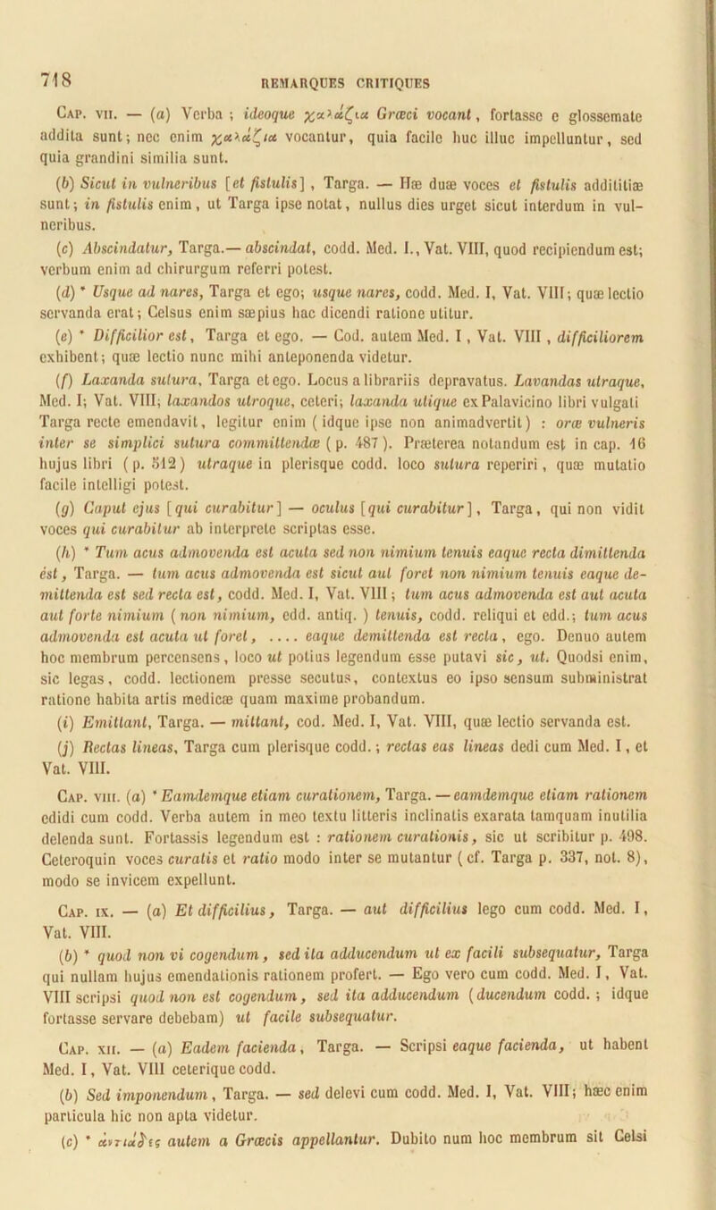 Gap. vii. — (a) Verba ; ideoque x**Grceci vocant, fortasse c glossemate addita sunt; nec enim vocantur, quia facile huc illuc impelluntur, sed quia grandini similia sunt. (6) Sicut in vulneribus [et fistulis], Targa. — Hce duae voces ei fistulis addititiae sunt; in fistulis enim, ut Targa ipse notat, nullus dies urget sicut interdum in vul- neribus. (c) Abscindatur, Targa .— abscindat, codd. Med. I., Vat. VIII, quod recipiendum est; verbum enim ad chirurgum referri potest. (d) ’ Usque ad nares, Targa et ego; usque nares, codd. Med. I, Vat. VIII; quae lectio servanda erat; Celsus enim saepius hac dicendi ratione utitur. (e) * Difficilior est, Targa et ego. — Cod. autem Med. I, Vat. VIII, difficiliorem exhibent; quae lectio nunc mihi anteponenda videtur. (/■) Laxanda sutura, Targa et ego. Locus a librariis depravatus. Lavandas utraque, Med. I; Vat. VIII; laxandos utroque, ceteri; laxanda utique cxPalavicino libri vulgati Targa recte emendavit, legitur enim (idque ipse non animadvertit) : orai vulneris inter se simplici sutura committenda! (p. 487 ). Praeterea notandum est in cap. 16 hujus libri (p. 512) utraque ia plerisque codd. loco sutura reperiri, quae mutatio facile intelligi potest. (g) Caput ejus [qui curabitur] — oculus [gut curabitur], Targa, qui non vidit voces qui curabitur ab interprete scriptas esse. (Ii) * Tum acus admovenda est acuta sed non nimium tenuis eaque recta dimittenda est, Targa. — tum acus admovenda est sicut aut foret non nimium tenuis eaque de- mittenda est sed reda est, codd. Med. I, Vat. VIII; tum acus admovenda est aut acuta aut forte nimium (non nimium, edd. antiq. ) tenuis, codd. reliqui et edd.; tum acus admovenda est acuta ut foret, eaque demittenda est recta, ego. Denuo autem hoc membrum percensens, loco ut potius legendum esse putavi sic, ut. Quodsi enim, sic legas, codd. lectionem presse secutus, contextus eo ipso sensum subministrat ratione habita artis medicae quam maxime probandum. (i) Emittant, Targa. — mittant, cod. Med. I, Vat. VIII, quae lectio servanda est. (j) Redas lineas, Targa cum plerisque codd.; rectas eas lineas dedi cum Med. I, et Vat. VIII. Cap. viii. (a) ’ Eamdemque etiam curationem, Targa.—eamdemque etiam rationem edidi cum codd. Verba autem in meo textu litteris inclinatis exarata tamquam inutilia delenda sunt. Fortassis legendum est : rationem curationis, sic ut scribitur p. 498. Ceteroquin voces curatis et ratio modo inter se mutantur (cf. Targa p. 337, not. 8), modo se invicem expellunt. Cap. ix. — (a) Et difficilius, Targa. — aut difficilius lego cum codd. Med. I, Vat. VIII. (b) * quod non vi cogendum, sed ita adducendum ut ex facili subsequatur, Targa qui nullam hujus emendationis rationem profert. — Ego vero cum codd. Med. I, Vat. VIII scripsi quod non est cogendum, sed ita adducendum (ducendum codd.; idque fortasse servare debebam) ut facile subsequatur. Cap. xii. — (a) Eadem facienda, Targa. — Scripsi eaque facienda, ut habent Med. I, Vat. VIII ceterique codd. (b) Sed imponendum, Targa. — sed delevi cum codd. Med. I, Vat. VIII; hmc enim particula hic non apta videtur. (c) * uvTiu&fs autem a Graecis appellantur. Dubito num hoc membrum sit Celsi