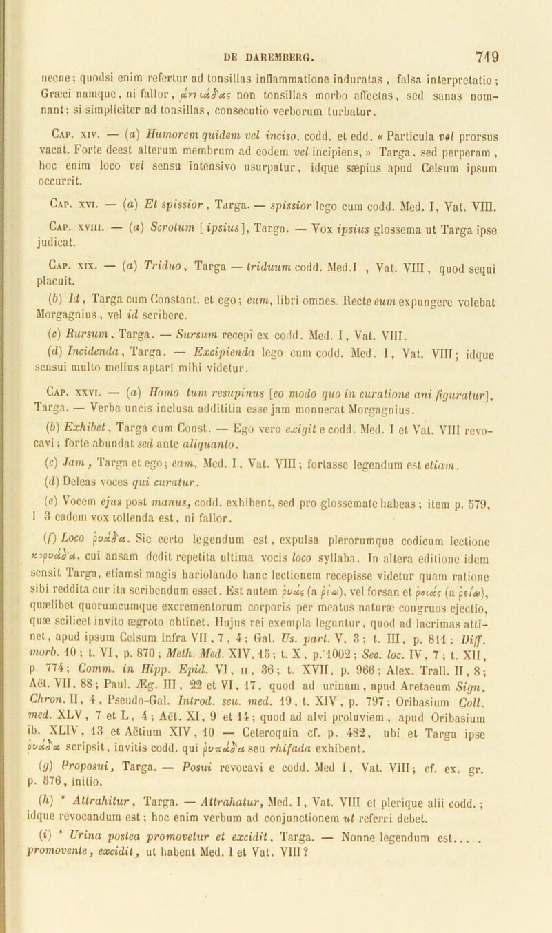 necne; quodsi enim refertur ad tonsillas inflammatione induratas , falsa interpretatio ; Groeci namque, ni fallor, d-md^x; non tonsillas morbo affectas, sed sanas nom- nant; si simpliciter ad tonsillas, consecutio verborum turbatur. Cap. xiv. — (a) Humorem quidem vel inciso, codd. et edd. « Particula vel prorsus vacat. Forte deest alterum membrum ad eodem vel incipiens, » Targa, sed perperam , hoc enim loco vel sensu intcnsivo usurpatur, idque saepius apud Celsum ipsum occurrit. Cap. xvi. — (a) Et spissior, Targa. — spissior lego cum codd. Med. I, Vat. VIII. Cap. xviii. — (a) Scrotum [ipsius], Targa. — Vox ipsius glossema ut Targa ipse judicat. Cap. xix. — (a) Triduo, Targa — triduum codd. Med.I , Vat. VIII, quod sequi placuit. (6) Id, Targa cum Constant, ct ego; eum, libri omnes Recte eum expungere volebat Morgagnius, vel id scribere. (c) Rursum, Targa. — Sursum recepi ex codd. Med. I, Vat. VIII. (d) Incidenda, Targa. — Excipienda lego cum codd. Med. 1, Vat. VIII; idque sensui multo melius aptari mihi videtur. Cap. xxvi. — (a) Homo tum resupinus [eo modo quo in curatione ani figuratur], Targa. — Verba uncis inclusa addititia esse jam monuerat Morgagnius. (6) Exhibet, Targa cum Const. — Ego vero exigit e codd. Med. I et Vat. VIII revo- cavi ; forte abundat sed ante aliquanto. (c) Jam, Targa ct ego; eam, Med. I, Vat. VIII; fortasse legendum est etiam. (d) Deleas voces qui curatur. (e) Vocem ejus post manus, codd. exhibent, sed pro glossemate habeas; item p. 579, I 3 eadem vox tollenda est, ni fallor. (f) Loco fux^u. Sic certo legendum est, expulsa plerorumque codicum lectione zipvdi-u, cui ansam dedit repetita ultima vocis loco syllaba. In altera editione idem sensit Targa, etiamsi magis hariolando hanc lectionem recepisse videtur quam ratione sibi reddita cur ita scribendum esset. Est autem pvd; (a pia), vel forsan et junci; (a jnia), qualibet quorumcumque excrementorum corporis per meatus naturae congruos ejectio, quae scilicet invito aegroto obtinet. Hujus rei exempla leguntur, quod ad lacrimas atti- net , apud ipsum Celsum infra VII, 7 , 4; Gal. Us. pari. V, 3 ; t. III. p. 811; Diff. morb. 10 ; t. VI, p. 870 ; Melh. Med. XIV, 15; t. X, p.' 1002 ; Sec. loc. IV, 7 ; t. XII, p 774; Comm. in Hipp. Epid. VI, ii , 36; t. XVII, p. 966; Alex. Trall. 11,8; Aiit. VII, 88; Paul. M. III, 22 et VI, 17, quod ad urinam , apud Aretaeum Sign. Cliron.U, 4, Pseudo-Gal. Inlrod. seu. med. 19, t. XIV, p. 797; Oribasium Coli, med. XLV, 7 et L, 4; Aet. XI, 9 et 14; quod ad alvi proluviem , apud Oribasium ib. XLIV, 13 et Aetium XIV, 10 — Ceteroquin cf. p. 482, ubi et Targa ipse lucesce scripsit, invitis codd. qui jivizd^a seu rliifada exhibent. (g) Proposui, Targa. — Posui revocavi e codd. Med I, Vat. VIII; cf. ex. gr. p. 576, initio. (h) ' Attrahitur, Targa. — Attrahatur, Med. I, Vat. VIII et plerique alii codd.; idque revocandum est; hoc enim verbum ad conjunctionem ut referri debet. (») * Urina postea promovetur et excidit, Targa. — Nonne legendum est... . promovente, excidit, ut habent Med. 1 et Vat. VIII?