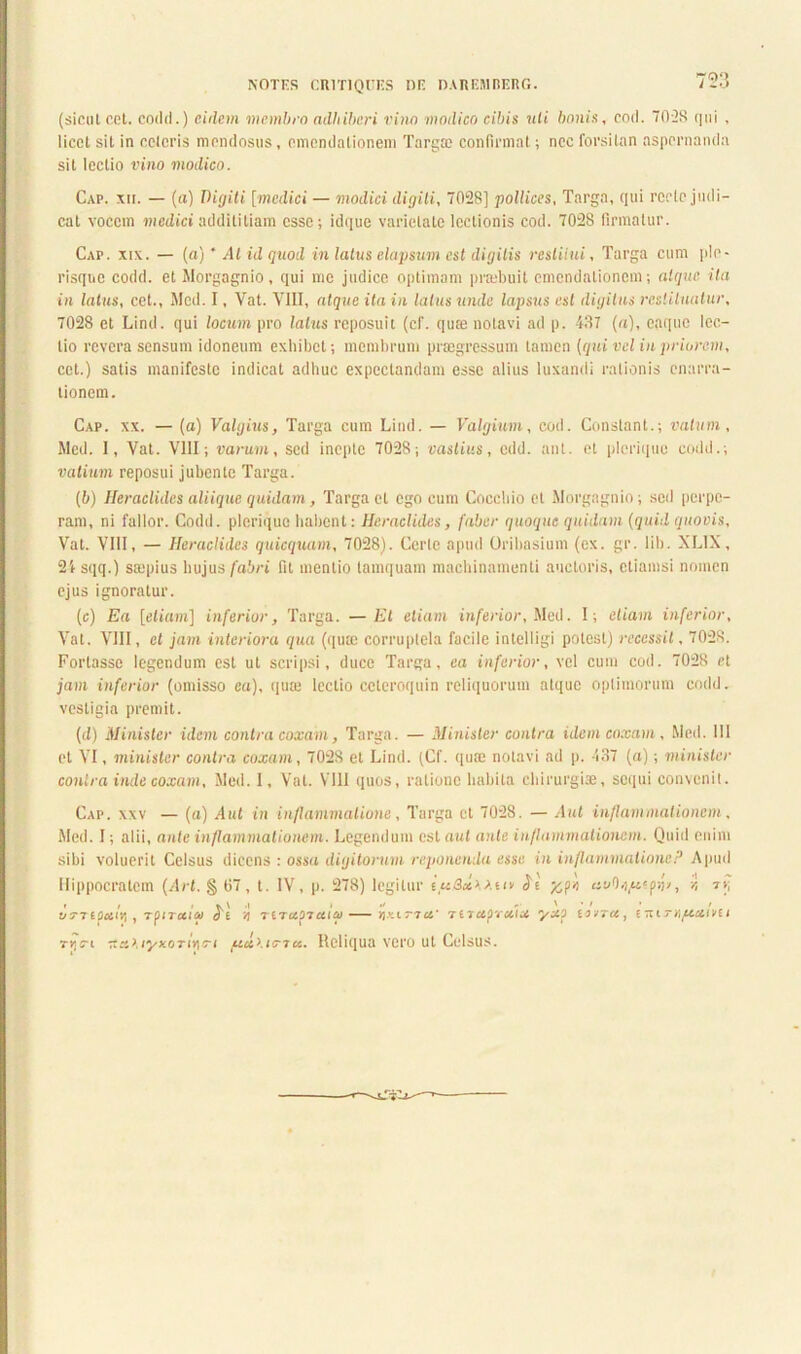 NOTES CR1TIQUES DE DAREMBERG. /20 (sicut cet. codii.) eidem membro adhiberi vino modico cibis uli bonis, cod. 70-28 qui , licet sit in celeris mendosus, emendationem Targoe confirmat; nec forsitan aspernanda sit lectio vino modico. Cap. xii. — (a) Digiti [medici — modici digiti, 7028] pollices, Targa, qui recte judi- cat vocem medici addititiam esse; idque varietate lectionis cod. 7028 firmatur. Cap. xix. — (a) * At id quod in latus elapsum est digitis restitui, Targa cum ple - risque codd. et Morgagnio, qui me judice optimam prmbuit emendationem; atque ita in latus, cet., Med. I, Vat. VIII, atque ita in latus unde lapsus est digitus restituatur, 7028 et Lind. qui locum pro latus reposuit (cf. qua3 notavi ad p. 437 (a), coque lec- tio revera sensum idoneum exhibet; membrum praegressum tamen [qui vel in priorem, cet.) satis manifeste indicat adhuc expeclandam esse alius luxandi rationis enarra- tionem. Cap. xx. — (a) Valgius, Targa cum Lind. — Valgium, cod. Constant.; vatum, Med. 1, Vat. VIII; varum, sed inepte 7028; vastius, edd. ant. et plerique codd.; vatium reposui jubente Targa. (b) Heraclides aliique quidam, Targa et ego cum Coccbio et Morgagnio; sed perpe- ram, ni fallor. Codd. plerique habent; Heraclides, faber quoque quidam (quid quovis, Vat. VIII, — Heraclides quicquam, 7028). Certe apud Orilmsium (ex. gr. lib. XLIX, 2i sqq.) saipius hujus fabri fit mentio tamquam machinamenti auctoris, etiamsi nomen ejus ignoratur. (c) Ea [etiam] inferior, Targa. —Et etiam inferior, Med. I; etiam inferior, Vat. VIII, et jam interiora qua (qute corruptela facile intelligi potest) recessit, 7028. Fortasse legendum est ut scripsi, duce Targa, ea inferior, vel cum cod. 7028 et jam inferior (omisso ea), qum lectio cetcroquin reliquorum atque optimorum codd. vestigia premit. (d) Minister idem contra coxam, Targa. — Minister contra idem coxam, Med. 111 et VI, minister contra coxam, 7028 et Lind. (Cf. quae notavi ad p. 437 (a); minister contra inde coxam, Med. 1, Vat. VIII quos, ratione habita chirurgiae, sequi convenit. Cap. xxv — (a) Aut in inflammatione, Targa et 7028. — Aut inflammationem, Med. I; alii, ante inflammationem. Legendum est aut ante inflammationem. Quid enim sibi voluerit Celsus dicens : ossa digitorum reponenda esse in inflammationeP Apud Hippocratem (Ari. § 07, t. IV, p. 278) legitur e«/3«AAuv <Je' yyc cst/Oe/uspn/, vi t>; t » . *y\ .1 it* > vt7epar/j , TfiTcaco de 'A reru07ctico — amitto.’ Terupruia yxo eovra, eniTA^cotivu TYttre 'xxliyx.oTiviTi itcilur7u. Reliqua vero ut Celsus.