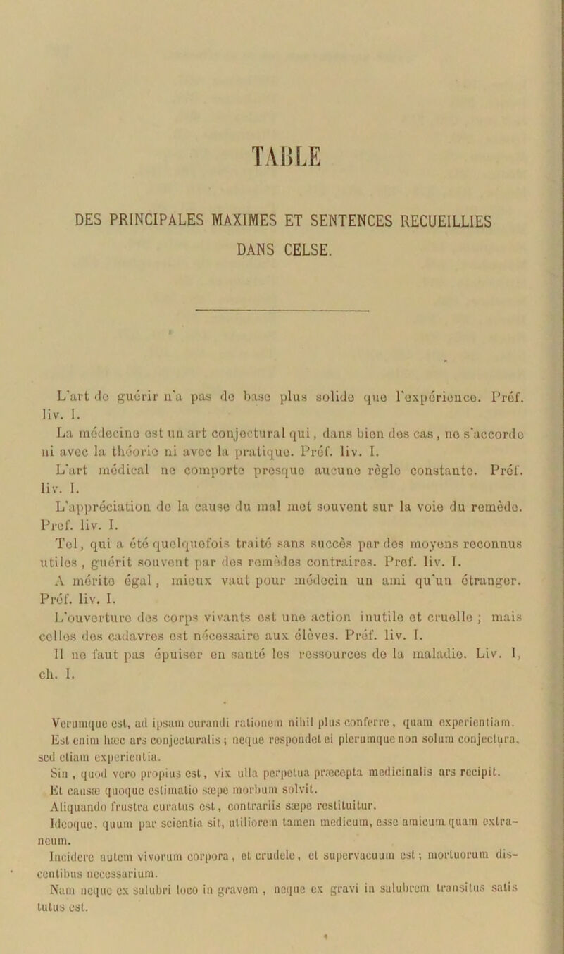 TABLE DES PRINCIPALES MAXIMES ET SENTENCES RECUEILL1ES DANS CELSE. L'art do guorir n'a pas do baso plus solido que Pexpcricnco. Pref. liv. I. La medecino ost uu art conjoctural qui, dans bion dos cas, no s‘accordo ni avoc la theorie ni avoc la pratique. Pref. liv. I. L'art modical ne comporto prosque aucune regio constanto. Pref. liv. I. Lhippreciation de la causo du mal met souvont sur la voie du romodo. Prof. liv. I. Tei, qui a ete quelquofois traito sans succes par des moyens roconnus utilos , guerit souvent par des romedes contraires. Prof. liv. I. A merito egal, mieux vaut pour medocin un ami qu’un etrangor. Prof. liv. I. 1/ouverturo des corps vivants ost une action inutile ot cruello ; mais colles dos cadavres ost ndeossairo aux dldvos. Pref. liv. I. 11 no faut pas opimer en sante los rcssourcos do la maladio. Liv. 1, ch. 1. Verumque est, ad ipsam curandi rationem nihil plus conferre, quam experientiam. Est enim haec ars conjecturalis; neque respondet ei plerumque non solum conjectura, sed etiam experientia. Sin , quod vero propius est, vix ulla perpetua prtecepta medicinalis ars recipit. Et causas quoque eslimalio srepe morbum solvit. Aliquando frustra curatus est, contrariis saepe restituitur. Idcoquc, quum par scientia sit, utiliorem tamen medicum, esse amicum quam extra- neum. Incidere autem vivorum corpora, et crudele, et supervacuum est; mortuorum dis- centibus necessarium. Nam neque ex salubri loco in gravem , neque ex gravi in salubrem transitus salis tutus est. 4