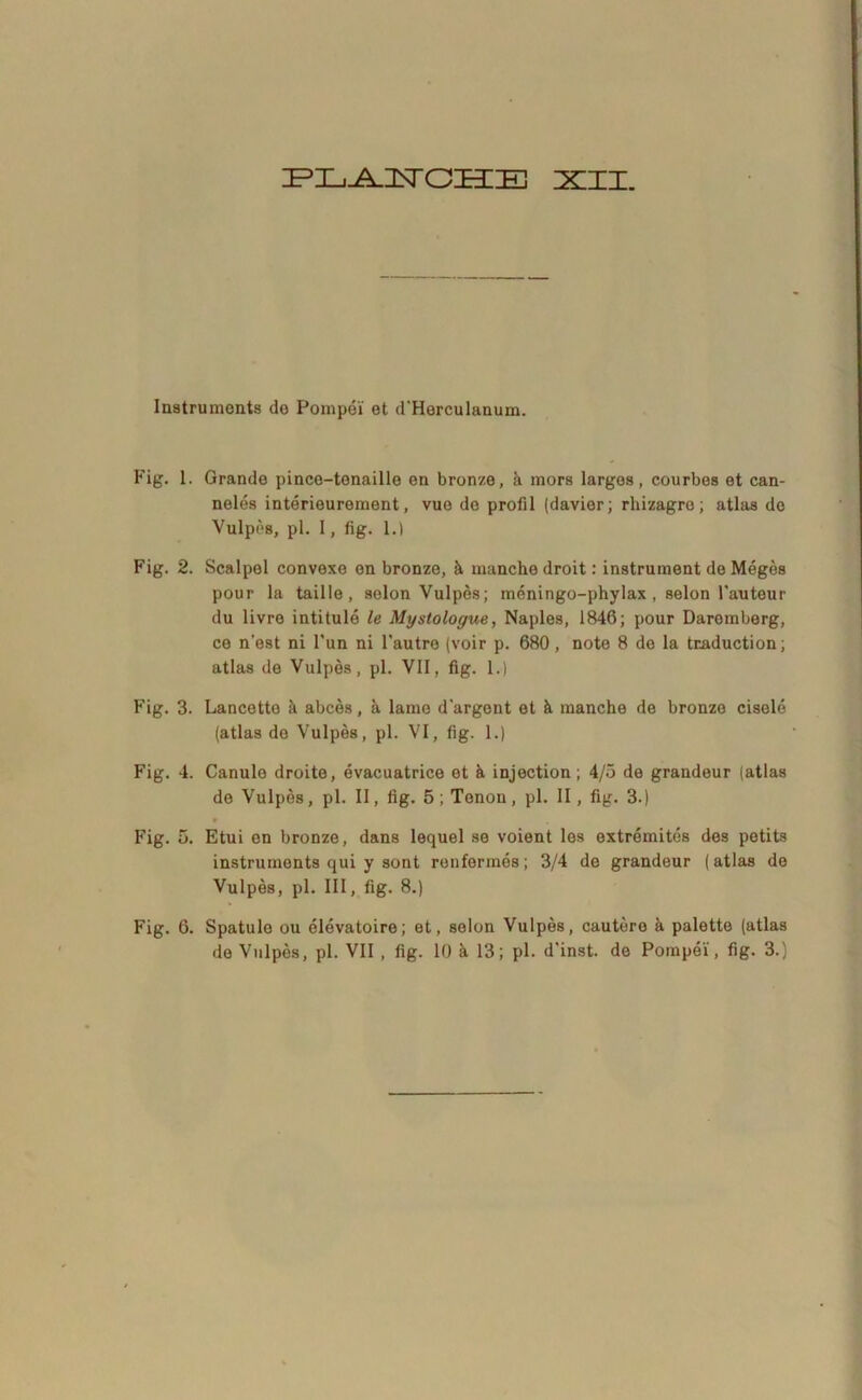 ZPZLi^ISrOBIIE XII. Instruments de Pompei et d'Herculanum. Fig. 1. Grande pince-tenaille en bronze, a mors largos, courbes et can- neles interieurement, vue do profil (davier; rhizagre; atlas do Vulpes, pl. 1, fig. 1.1 Fig. 2. Scalpel convexe en bronze, it manchedroit: instrument deMeges pour la taille , selon Vulpes; meningo-phylax , selon Fauteur du livre intitule le Mystologue, Naples, 1846; pour Daremberg, ce n'est ni Fun ni Fautre (voir p. 680 , note 8 de la traduction; atlas de Vulpos, pl. VII, fig. 1.) Fig. 3. Lancette a abces, a lame dargent et & manche de bronze cisele (atlas de Vulpes, pl. VI, fig. 1.) Fig. 4. Canule droite, evacuatrice et it injection; 4/5 de grandeur (atlas de Vulpes, pl. II, fig. 5 ; Tenon, pl. II, fig. 3.) 9 Fig. 5. Etui en bronze, dans lequel se voient les extremites des petits instruments qui y sont renfermes; 3/4 de grandeur (atlas de Vulpes, pl. III, fig. 8.) Fig. 6. Spatule ou elevatoiro; et, selon Vulpes, cautere a palette (atlas