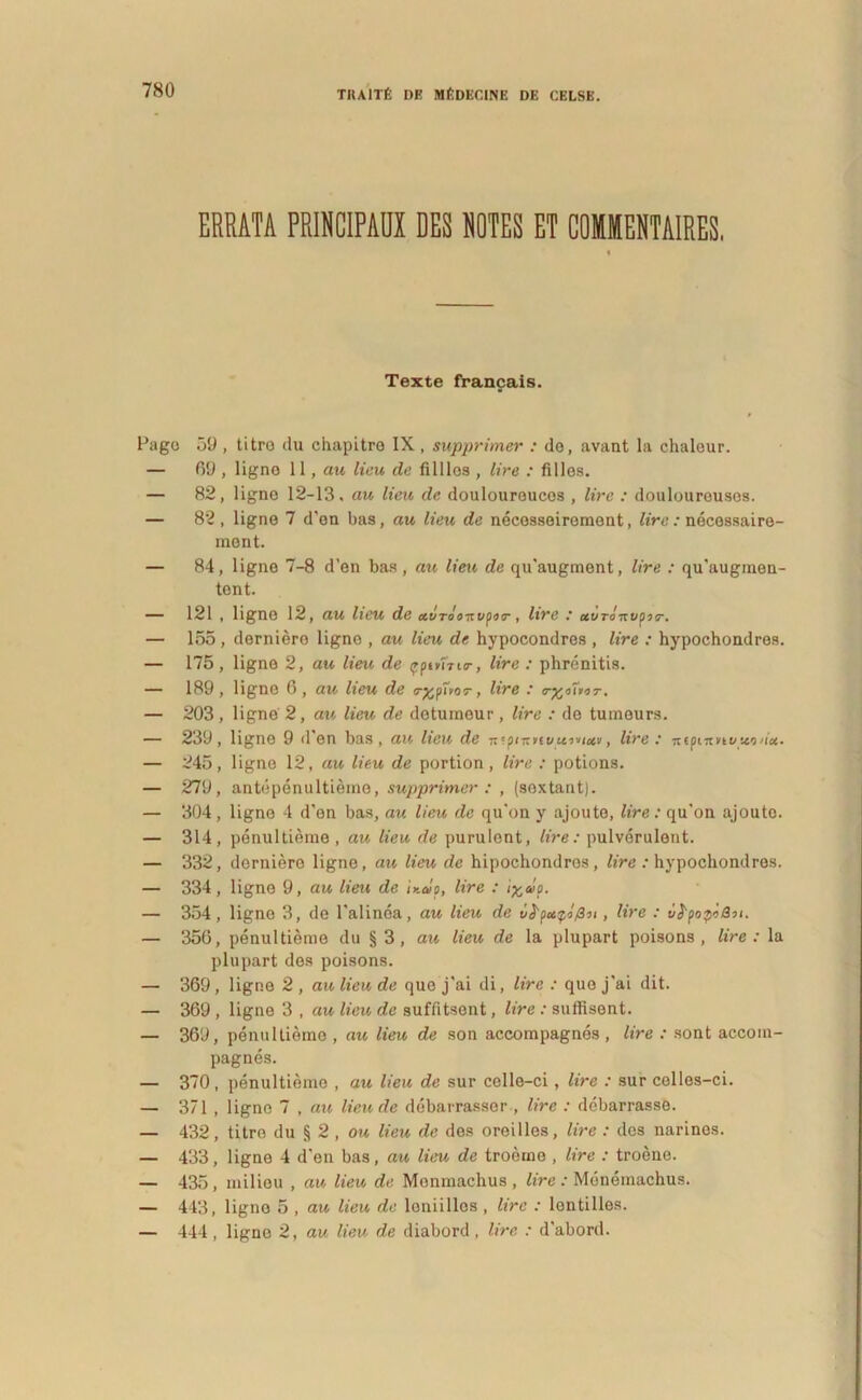 ERRATA PRINCIPAUX DES NOTES ET COIMENTAIRES. « Texte francais. Page 59 , titro du chapitro IX, supprimer : de, avant la chaleur. — 69 , ligno 11, au lieu de filllos , Ure : filles. — 82, ligne 12-13, au lieu de doulouroucos , Ure : douloureusos. — 82 , ligne 7 d'en bas, au lieu de necesseirement, Ure : necessaire- ment. — 84, ligne 7-8 d’en bas, au lieu de qu'augment, Ure : qu'augmen- tent. — 121 , ligne 12, au lieu de uvrdoitvpiT, Ure : avTo-Kvour. — 155 , derniero ligno , au lieu de hypocondres , Ure : hypochondres. — 175, ligno 2, au lieu de trpivnur, Ure : phrenitis. — 189, ligne 6, au lieu de <r%pTror, Ure : tr^ouir. — 203, ligne 2, au lieu de deturneur , Ure : de tumeurs. — 239, ligno 9 d en bas, au lieu de ■nipmtivttivictv , lire.' nipmnuuoHct. — 245, ligne 12, au lieu de portion, lire : potions. — 279, antepenultieme, supprimer : , (sextant). — 304 , ligne 4 d'en bas, au lieu de qu'on y ajoute, lire: qu'on ajouto. — 314, penultieme , au lieu de purulent, lire: pulverulent. — 332, derniere ligne, au lieu de hipochondros, Ure : hypochondres. — 334, ligne 9, au lieu de iy.alp. Ure : i%olp. — 354, ligne 3, de Palinea, au lieu de v^pcupifin , Ure : vfrpopiQu. — 356, penultieme du § 3, au lieu de la plupart poisons , lire: la plupart des poisons. — 369, ligne 2 , au lieu de que j'ai di, lire : quo j'ai dit. — 369 , ligne 3 , au lieu de suffitsent, lire : suffisent. — 369, penultieme , au lieu de son accompagnes , Ure : sont accom- pagnes. — 370, penultieme , au lieu de sur celle-ci, Ure : sur celles-ci. — 371 , ligno 7 , au lieu de debarrasser , lire : debarrasse. — 432, titre du § 2 , ou lieu de des oreilles, Ure : des narines. — 433, ligne 4 den bas, au lieu de troerne , Ure : troene. — 435, milieu , au lieu de Menmachus , lire : Monemachus. — 443, ligno 5 , au lieu de loniillos , lire : lontilles. — 444 , ligno 2, au lieu de diabord , Ure : d'abord.