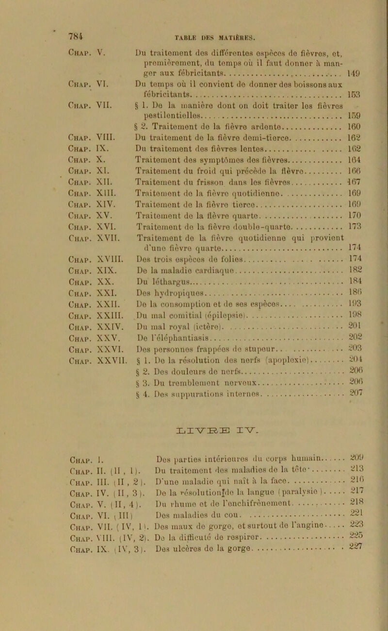 Chap. V. Du traitoment dos differontos ospecos do fievres, ot, premieremont, du tomps oii il faut donner ii man- gor aux febricitants 149 Chap. VI. Du tomps ou il conviont de donner dos boissons aux febricitants 153 Chap. VII. § 1. De la maniere dont on doit traiter los fievres pestilentiolles 159 § 2. Traitemont de la fievre ardente 160 Chap. VIII. Du traitement de la fievre demi-tierce 162 Chap. IX. Du traitement des fievres lentes 162 Chap. X. Traitoment des symptrtmes des fievres 104 Chap. XI. Traitement du froid qui precede la fievre 166 Chap. XII. Traitement du frisson dans les fievres 167 Chap. XIII. Traitement do la fievre quotidienno 169 Chap. XIV. Traitement de la fiovro tiorce 169 Chap. XV. Traitement do la fievre quarte 170 Chap. XVI. Traitement de la fievre doublo-quarte 173 Chap. XVII. Traitement de la fievre quotidienno qui provient d'uno fievre quarte 174 Chap. XVIII. Des trois especes de folies 174 Chap. XIX. De la maladie cardiaque 182 Chap. XX. Du lethargus 184 Chap. XXI. Des hydropiquos 186 Chap. XXII. Do la consomption et de ses especes 193 Chap. XXIII. Du mal comitial (epilepsie) 198 Chap. XXIV. Du mal royal (ictere) 201 Chap. XXV. De 1’elephantiasis 202 Chap. XXVI. Des personnes frappees de stupeur.. ... ~03 Chap. XXVII. § 1. Do la rcsolution dos norfs (apoploxie) 204 § 2. Des doulours do norfs 206 § 3. Du trembloment norveux 206 § 4. Des suppurations internos .. 207 LIVEE IV. Chap. I. Des parties interieuros du eorps humain. Chap. II. (II , l). Du traitoment dos maladies de la toto-.. . Chap. III. (II , 2). D‘uno maladie qui nait il la face Chap. IV. (11,3). Do la reSolutionfdo la langue (paralysio ) Chap. V. (II, 4). Du rhumo et do ronchifronomcnt Chap. VI. \ III) Des maladies du cou Chap. VII. (IV, 1). Dos maux de gorgo, otsurtout do 1'angino Chap. VIII. (IV, 2). De la difficute do respiror Chap. IX. (IV, 3). Des ulceres do la gorge 209 213 216 217 218 221 223 225 227