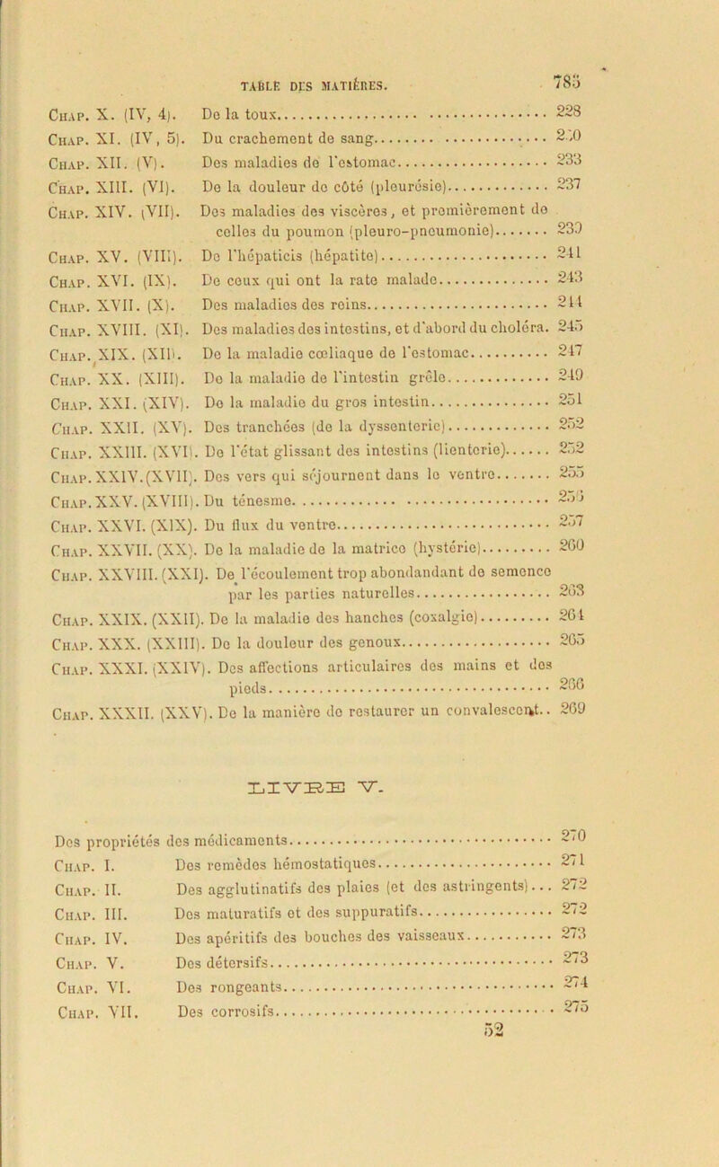 ClIAP. Chap. Chap. Chap. Chap. Chap. Chap. Chap. Chap. ClIAP. Chap. Chap. Chap. ClIAP. Chap. Chap. Chap. Chap. Chap. ClIAP, Chap. Chap, Ciiap TABLE DES MAT1&RES. 78u X. (IV, 4). Do la toux 228 XI. (IV, 5). Du crachemont de sang 2,0 XII. (V). Des maladies de 1'estoraae 233 XIII. (VI). De la douleur do cGte (plourdsie) 237 XIV. iVII). Dos maladies dos visceros, et promierement do colles du poumon (pleuro-pneumonie) 230 XV. (VIII). Do rhepaticis (hepatite) 241 XVI. (IX). De ceux qui ont la rate malade 243 XVII. (X). Dos maladies des reius 214 XVIII. (XI). Des maladies dos intostins, et d’abord du cholera. 24.) XIX. (XII). De la nuiladie coeliaque de l'estomac 217 XX. (XIII). Do la maladio de rintostin grele 249 XXI. (XIV). De la maladie du gros intostin 251 XXII. (XV). Des tranchees (do la dyssenterie) 2;>2 XXIII. (XVI). Do l'etat glissant des intostins (lientcrie) 252 XXIV. (XVII). Des vers qui sejournent dans lc ventre 25.) XXV. (XVIII). Du tenesme 250 XXVI. (XIX). Du llux du ventre 2o7 XXVII. (XX). Do la maladio do la matrico (hysterie) 200 XXVIII. (XXI). De 1'ecoulemcnt trop abondandant de semenco par les parties naturelles 203 , XXIX. (XXII). De Ia maladie des hanchcs (coxalgio) 201 XXX. (XXIII). Do la douleur des genoux 205 XXXI. (XXIV). Des affections articulaires dos mains et dos pieds 200 . XXXII. (XXV). Do la maniere do restaurer un convalescent.. 209 1IVEE V. Dos proprietes Chap. I. ClIAP. II. Chap. III. Ciiap. IV. Chap. V. Chap. VI. Ciiap. VII. des medicaments. De3 remedes hemostatiques Des agglutinatifs des plaies (et des astringents).. Des maturatifs et des suppuratifs Dos aperitifs des bouches des vaisseaux Dos detersifs Des rongeants Des corrosifs 270 271 272 272 273 273 274 275