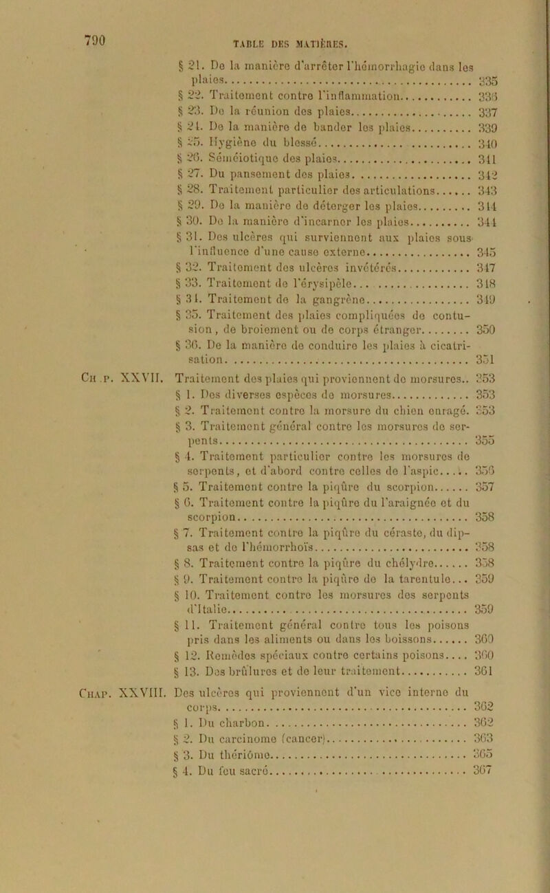 § 21. Do la maniore d'arreter 1'hemorrhagio dans Ies plaies 235 § 22. Traitornent contre Tinflammation 336 § 23. Do la reunion dos plaies 337 § 21. Do la maniore de bandor los plaies 339 § 25. Ilygiene du blesso 340 § 26. Semeiotiquo des plaies 311 § 27. Du pansement dos plaies 312 § 28. Traitenienl parliculior des articulations 343 § 29. Do la maniore de doterger los plaies 311 ii 30. Do la maniore d'incarnor les plaies 341 §31. Dos ulceres qui surviennont aux plaios sous 1'influcnce d'une causo oxtorne. 345 § 32. Traitoment des uleeros inveteres 347 § 33. Traitoment de 1’erysipele... 318 § 31. Traitoment do la gangreno 319 § 35. Traitoment des plaies compliquees do contu- sion , de broiemont ou do corps etrangcr 350 § 36. De la maniore de conduiro les plaios a, cicalri- sation . 351 Chp. XXVII. Traitoment dos plaies qui provionnont de morsuros.. 353 § 1. Des diverses especos do morsures 353 § 2. Traitoment contro la morsure du cliion enrage. 353 § 3. Trai temo nt general contro les morsures do ser- pents 355 § 4. Traiteinent particulior contre los morsuros do sorpenls, ct d‘abord contre collos de 1'aspic 355 § 5. Traitement contre la piqure du scorpion 357 § 6. Traitement contre la piqbre du 1'araignee et du scorpion 358 § 7. Traitoment contre la piqure du ceraste, du dip- sas et do rheraorrhois 358 § 8. Traitement contre la piqure du chelydre 358 § 9. Traitement contre la piqure de la tarcntulo... 359 § 10. Traitement contro les morsuros dos serpents d'Italio 359 § 11. Traitement general contro tous los poisons pris dans les aliments ou dans les boissons 369 § 12. Remodes speeiaux contro ccrtains poisons.... 360 § 13. Des brulures et do lcur traitement 361 Ciiap. XXVIII. Des ulceres qui provionnont d‘un vico interno du corps 362 § 1. Du charbon 362 § 2. Du carcinome fcaneor) 363 § 3. Du llieriOmo 365 § 4. Du feu sacro 367