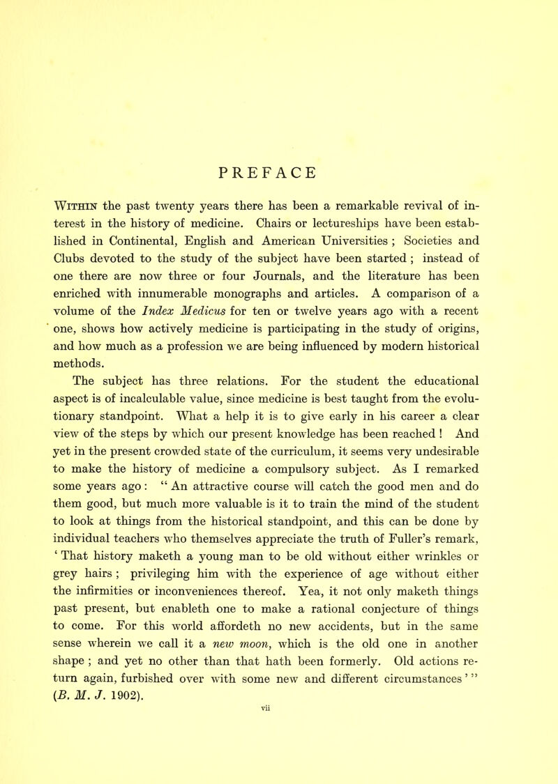 PREFACE Within the past twenty years there has been a remarkable revival of in- terest in the history of medicine. Chairs or lectureships have been estab- lished in Continental, English and American Universities ; Societies and Clubs devoted to the study of the subject have been started ; instead of one there are now three or four Journals, and the literature has been enriched with innumerable monographs and articles. A comparison of a volume of the Index Medicus for ten or twelve years ago with a recent one, shows how actively medicine is participating in the study of origins, and how much as a profession we are being influenced by modern historical methods. The subject has three relations. For the student the educational aspect is of incalculable value, since medicine is best taught from the evolu- tionary standpoint. What a help it is to give early in his career a clear view of the steps by which our present knowledge has been reached ! And yet in the present crowded state of the curriculum, it seems very undesirable to make the history of medicine a compulsory subject. As I remarked some years ago: “ An attractive course will catch the good men and do them good, but much more valuable is it to train the mind of the student to look at things from the historical standpoint, and this can be done by individual teachers who themselves appreciate the truth of Fuller’s remark, ‘ That history maketh a young man to be old without either wrinkles or grey hairs ; privileging him with the experience of age without either the infirmities or inconveniences thereof. Yea, it not only maketh things past present, but enableth one to make a rational conjecture of things to come. For this world affordeth no new accidents, but in the same sense wherein we call it a new moon, which is the old one in another shape ; and yet no other than that hath been formerly. Old actions re- turn again, furbished over with some new and different circumstances ’ ” (B. M. J. 1902).