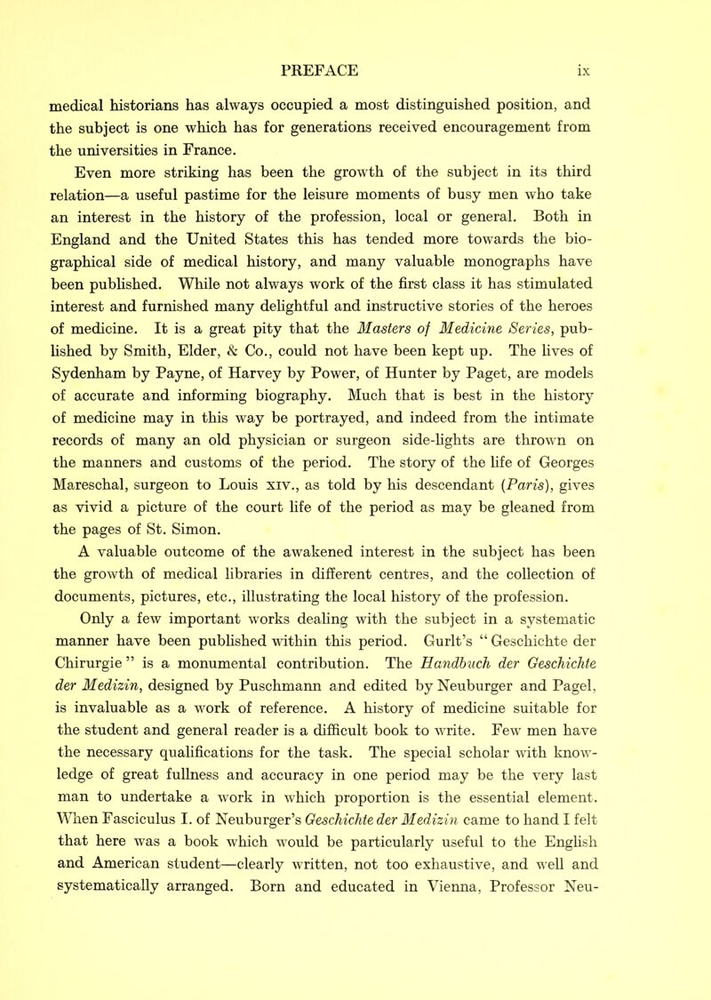 medical historians has always occupied a most distinguished position, and the subject is one which has for generations received encouragement from the universities in France. Even more striking has been the growth of the subject in its third relation—a useful pastime for the leisure moments of busy men who take an interest in the history of the profession, local or general. Both in England and the United States this has tended more towards the bio- graphical side of medical history, and many valuable monographs have been published. While not always work of the first class it has stimulated interest and furnished many delightful and instructive stories of the heroes of medicine. It is a great pity that the Masters of Medicine Series, pub- lished by Smith, Elder, & Co., could not have been kept up. The fives of Sydenham by Payne, of Harvey by Power, of Hunter by Paget, are models of accurate and informing biography. Much that is best in the history of medicine may in this way be portrayed, and indeed from the intimate records of many an old physician or surgeon side-lights are thrown on the manners and customs of the period. The story of the fife of Georges Mareschal, surgeon to Louis xrv., as told by his descendant (Paris), gives as vivid a picture of the court fife of the period as may be gleaned from the pages of St. Simon. A valuable outcome of the awakened interest in the subject has been the growth of medical libraries in different centres, and the collection of documents, pictures, etc., illustrating the local history of the profession. Only a few important works dealing with the subject in a systematic manner have been published within this period. Gurlt’s “ Geschichte der Chirurgie ” is a monumental contribution. The Handbuch der Geschichte der Medizin, designed by Puschmann and edited by Neuburger and Pagel, is invaluable as a work of reference. A history of medicine suitable for the student and general reader is a difficult book to write. Few men have the necessary qualifications for the task. The special scholar with know- ledge of great fullness and accuracy in one period may be the very last man to undertake a work in which proportion is the essential element. When Fasciculus I. of Neuburger’s Geschichte der Medizin came to hand I felt that here was a book which would be particularly useful to the English and American student—clearly written, not too exhaustive, and well and systematically arranged. Born and educated in Vienna, Professor Neu-