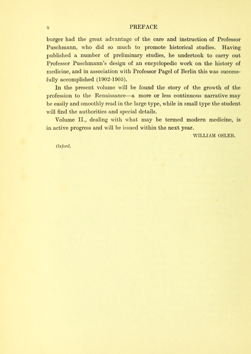 burger had the great advantage of the care and instruction of Professor Puschmann, who did so much to promote historical studies. Having published a number of preliminary studies, he undertook to carry out Professor Puschmann’s design of an encyclopedic work on the history of medicine, and in association with Professor Pagel of Berlin this was success- fully accomplished (1902-1905). In the present volume will be found the story of the growth of the profession to the Renaissance—a more or less continuous narrative may be easily and smoothly read in the large type, while in small type the student will find the authorities and special details. Volume II., dealing with what may be termed modern medicine, is in active progress and will be issued within the next year. WILLIAM OSLER. Oxford.
