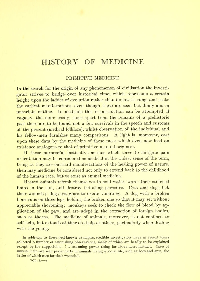 HISTORY OF MEDICINE PRIMITIVE MEDICINE In the search for the origin of any phenomenon of civilisation the investi- gator strives to bridge over historical time, which represents a certain height upon the ladder of evolution rather than its lowest rung, and seeks the earliest manifestations, even though these are seen but dimly and in uncertain outline. In medicine this reconstruction can be attempted, if vaguely, the more easily, since apart from the remains of a prehistoric past there are to be found not a few survivals in the speech and customs of the present (medical folklore), whilst observation of the individual and his fellow-men furnishes many comparisons. A light is, moreover, cast upon these data by the medicine of those races which even now lead an existence analogous to that of primitive man (aborigines). If those purposeful instinctive actions which serve to mitigate pain or irritation may be considered as medical in the widest sense of the term, being as they are outward manifestations of the healing power of nature, then may medicine be considered not only to extend back to the childhood of the human race, but to exist as animal medicine. Heated animals refresh themselves in cold water, warm their stiffened limbs in the sun, and destroy irritating parasites. Cats and dogs lick their wounds ; dogs eat grass to excite vomiting. A dog with a broken bone runs on three legs, holding the broken one so that it may set without appreciable shortening; monkeys seek to check the flow of blood by ap- plication of the paw, and are adept in the extraction of foreign bodies, such as thorns. The medicine of animals, moreover, is not confined to self-help, but extends at times to help of others, particularly when dealing with the young. In addition to these wen-known examples, credible investigators have in recent times collected a number of astonishing observations, many of which are hardly to be explained except by the supposition of a reasoning power rising far above mere instinct. Cases of mutual help are seen particularly in animals living a social Hfe, such as bees and ants, the latter of which care for their wounded. VOL. i.—i