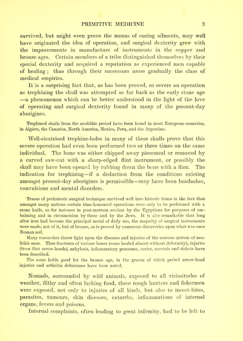 survived, but might even prove the means of curing ailments, may well have originated the idea of operation, and surgical dexterity grew with the improvements in manufacture of instruments in the copper and bronze ages. Certain members of a tribe distinguished themselves by their special dexterity and acquired a reputation as experienced men capable of healing ; thus through their successors arose gradually the class of medical empirics. It is a surprising fact that, as has been proved, so severe an operation as trephining the skull was attempted as far back as the early stone age —a phenomenon which can be better understood in the light of the love of operating and surgical dexterity found in many of the present-day aborigines. Trephined skulls from the neolithic period have been found in most European countries, in Algiers, the Canaries, North America, Mexico, Peru, and the Argentine. Well-cicatrised trephine-holes in many of these skulls prove that this severe operation had even been performed two or three times on the same individual. The bone was either chipped away piecemeal or removed by a curved saw-cut with a sharp-edged flint instrument, or possibly the skull may have been opened by rubbing down the bone with a flint. The indication for trephining—if a deduction from the conditions existing amongst present-day aborigines is permissible—may have been headaches, convulsions and mental disorders. Traces of prehistoric surgical technique survived well into historic times in the fact that amongst many nations certain time-honoured operations were only to be performed with a stone knife, as for instance in post-mortem section by the Egyptians for purposes of em- balming and in circumcision by these and by the Jews. It is also remarkable that long after iron had become the principal metal of daily use, the majority of surgical instruments were made, not of it, but of bronze, as is proved by numerous discoveries upon what was once Roman soil. Many researches throw light upon the diseases and injuries of the osseous system of neo- lithic man. Thus fractures of various bones (some healed almost without deformity), injuries (from flint arrow-heads), ankylosis, inflammatory processes, caries, necrosis and rickets have been described. The same holds good for the bronze age, in the graves of which period arrow-head injuries and arthritis deformans have been noted. Nomads, surrounded by wild animals, exposed to all vicissitudes of weather, filthy and often lacking food, these rough hunters and fishermen were exposed, not only to injuries of all kinds, but also to insect-bites, parasites, tumours, skin diseases, catarrhs, inflammations of internal organs, fevers and poisons. Internal complaints, often leading to great infirmity, had to be left to