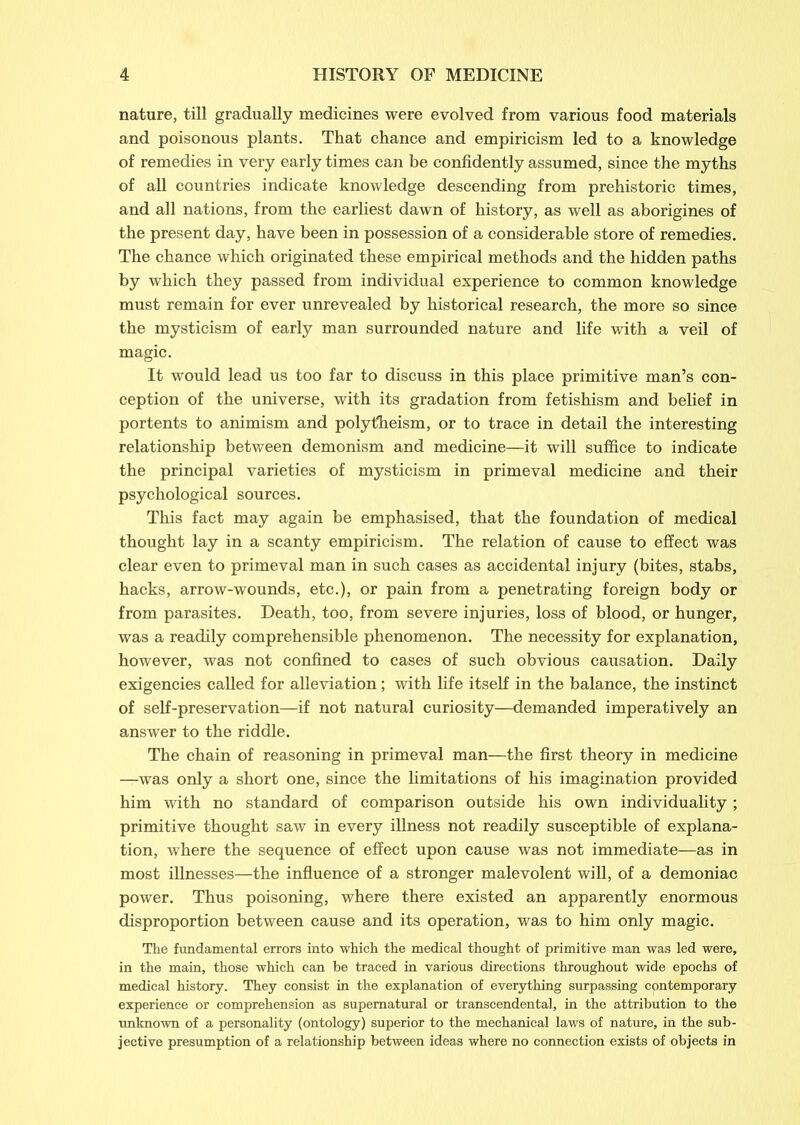 nature, till gradually medicines were evolved from various food materials and poisonous plants. That chance and empiricism led to a knowledge of remedies in very early times can be confidently assumed, since the myths of all countries indicate knowledge descending from prehistoric times, and all nations, from the earliest dawn of history, as well as aborigines of the present day, have been in possession of a considerable store of remedies. The chance which originated these empirical methods and the hidden paths by which they passed from individual experience to common knowledge must remain for ever unrevealed by historical research, the more so since the mysticism of early man surrounded nature and life with a veil of magic. It would lead us too far to discuss in this place primitive man’s con- ception of the universe, with its gradation from fetishism and belief in portents to animism and polytheism, or to trace in detail the interesting relationship between demonism and medicine—it will suffice to indicate the principal varieties of mysticism in primeval medicine and their psychological sources. This fact may again be emphasised, that the foundation of medical thought lay in a scanty empiricism. The relation of cause to effect was clear even to primeval man in such cases as accidental injury (bites, stabs, hacks, arrow-wounds, etc.), or pain from a penetrating foreign body or from parasites. Death, too, from severe injuries, loss of blood, or hunger, was a readily comprehensible phenomenon. The necessity for explanation, however, was not confined to cases of such obvious causation. Daily exigencies called for alleviation; with life itself in the balance, the instinct of self-preservation—if not natural curiosity—demanded imperatively an answer to the riddle. The chain of reasoning in primeval man—the first theory in medicine —was only a short one, since the limitations of his imagination provided him with no standard of comparison outside his own individuality ; primitive thought saw in every illness not readily susceptible of explana- tion, where the sequence of effect upon cause was not immediate—as in most illnesses—the influence of a stronger malevolent will, of a demoniac power. Thus poisoning, where there existed an apparently enormous disproportion between cause and its operation, was to him only magic. The fundamental errors into which the medical thought of primitive man was led were, in the main, those which can be traced in various directions throughout wide epochs of medical history. They consist in the explanation of everything surpassing cpntemporary experience or comprehension as supernatural or transcendental, in the attribution to the unknown of a personality (ontology) superior to the mechanical laws of nature, in the sub- jective presumption of a relationship between ideas where no connection exists of objects in