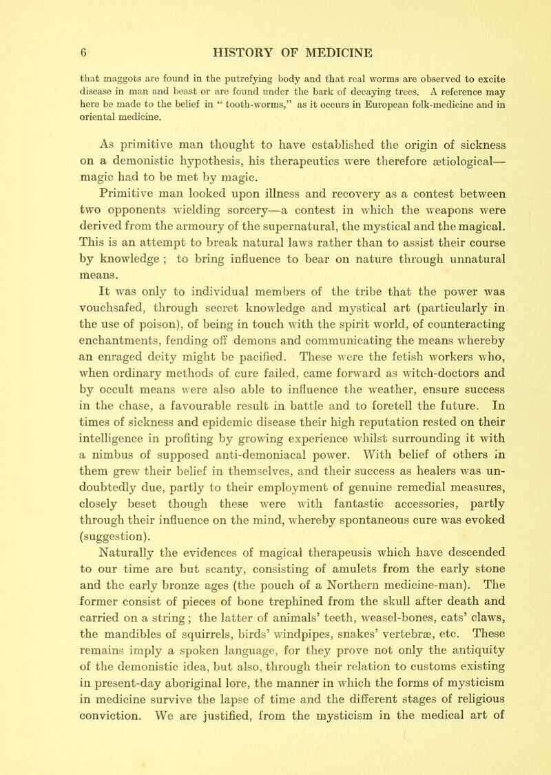 that maggots are found in the putrefying body and that real worms are observed to excite disease in man and beast or are found under the bark of decaying trees. A reference may here be made to the belief in “ tooth-worms,” as it occurs in European folk-medicine and in oriental medicine. As primitive man thought to have established the origin of sickness on a demonistic hypothesis, his therapeutics were therefore setiological— magic had to be met by magic. Primitive man looked upon illness and recovery as a contest between two opponents wielding sorcery—a contest in which the weapons were derived from the armoury of the supernatural, the mystical and the magical. This is an attempt to break natural laws rather than to assist their course by knowledge ; to bring influence to bear on nature through unnatural means. It was only to individual members of the tribe that the power was vouchsafed, through secret knowledge and mystical art (particularly in the use of poison), of being in touch with the spirit world, of counteracting enchantments, fending off demons and communicating the means whereby an enraged deity might be pacified. These were the fetish workers who, when ordinary methods of cure failed, came forward as witch-doctors and by occult means were also able to influence the weather, ensure success in the chase, a favourable result in battle and to foretell the future. In times of sickness and epidemic disease their high reputation rested on their intelligence in profiting by growing experience whilst surrounding it with a nimbus of supposed anti-demoniacal power. With belief of others in them grew their belief in themselves, and their success as healers was un- doubtedly due, partly to their employment of genuine remedial measures, closely beset though these were with fantastic accessories, partly through their influence on the mind, whereby spontaneous cure was evoked (suggestion). Naturally the evidences of magical therapeusis which have descended to our time are but scanty, consisting of amulets from the early stone and the early bronze ages (the pouch of a Northern medicine-man). The former consist of pieces of bone trephined from the skull after death and carried on a string; the latter of animals’ teeth, weasel-bones, cats’ claws, the mandibles of squirrels, birds’ windpipes, snakes’ vertebrae, etc. These remains imply a spoken language, for they prove not only the antiquity of the demonistic idea, but also, through their relation to customs existing in present-day aboriginal lore, the manner in which the forms of mysticism in medicine survive the lapse of time and the different stages of religious conviction. We are justified, from the mysticism in the medical art of