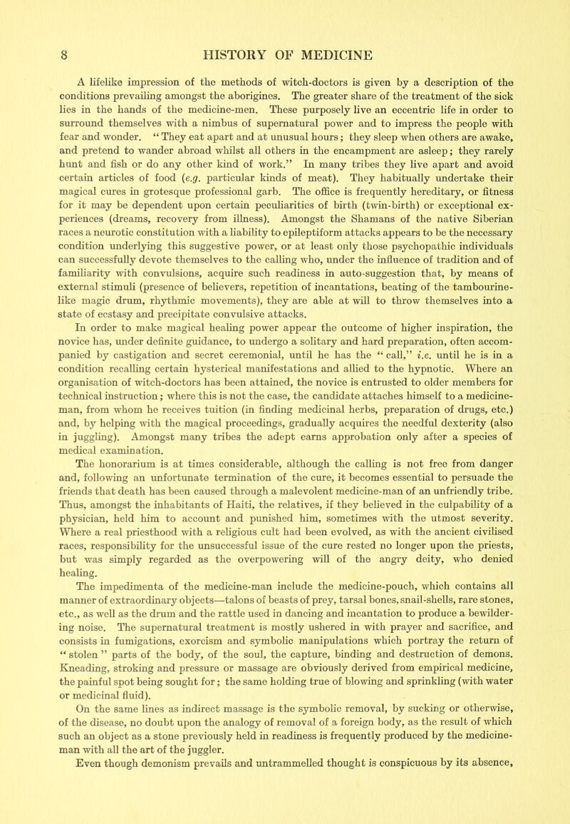 A lifelike impression of the methods of witch-doctors is given by a description of the conditions prevailing amongst the aborigines. The greater share of the treatment of the sick lies in the hands of the medicine-men. These purposely live an eccentric life in order to surround themselves with a nimbus of supernatural power and to impress the people with fear and wonder. “ They eat apart and at unusual hours; they sleep when others are awake, and pretend to wander abroad whilst all others in the encampment are asleep; they rarely hunt and fish or do any other kind of work.” In many tribes they live apart and avoid certain articles of food (e.g. particular kinds of meat). They habitually undertake their magical cures in grotesque professional garb. The office is frequently hereditary, or fitness for it may be dependent upon certain peculiarities of birth (twin-birth) or exceptional ex- periences (dreams, recovery from illness). Amongst the Shamans of the native Siberian races a neurotic constitution with a liability to epileptiform attacks appears to be the necessary condition underlying this suggestive power, or at least only those psychopathic individuals can successfully devote themselves to the calling who, under the influence of tradition and of familiarity with convulsions, acquire such readiness in auto-suggestion that, by means of external stimuli (presence of believers, repetition of incantations, beating of the tambourine- like magic drum, rhythmic movements), they are able at will to throw themselves into a state of ecstasy and precipitate convulsive attacks. In order to make magical healing power appear the outcome of higher inspiration, the novice has, under definite guidance, to undergo a solitary and hard preparation, often accom- panied by castigation and secret ceremonial, until he has the “ call,” i.e. until he is in a condition recalling certain hysterical manifestations and allied to the hypnotic. Where an organisation of witch-doctors has been attained, the novice is entrusted to older members for technical instruction; where this is not the case, the candidate attaches himself to a medicine- man, from whom he receives tuition (in finding medicinal herbs, preparation of drugs, etc.) and, by helping with the magical proceedings, gradually acquires the needful dexterity (also in juggling). Amongst many tribes the adept earns approbation only after a species of medical examination. The honorarium is at times considerable, although the calling is not free from danger and, following an unfortunate termination of the cure, it becomes essential to persuade the friends that death has been caused through a malevolent medicine-man of an unfriendly tribe. Thus, amongst the inhabitants of Haiti, the relatives, if they believed in the culpability of a physician, held him to account and punished him, sometimes with the utmost severity. Where a real priesthood with a religious cult had been evolved, as with the ancient civilised races, responsibility for the unsuccessful issue of the cure rested no longer upon the priests, but was simply regarded as the overpowering will of the angry deity, who denied healing. The impedimenta of the medicine-man include the medicine-pouch, which contains all manner of extraordinary objects—talons of beasts of prey, tarsal bones, snail-shells, rare stones, etc., as well as the drum and the rattle used in dancing and incantation to produce a bewilder- ing noise. The supernatural treatment is mostly ushered in with prayer and sacrifice, and consists in fumigations, exorcism and symbolic manipulations which portray the return of “ stolen ” parts of the body, of the soul, the capture, binding and destruction of demons. Kneading, stroking and pressure or massage are obviously derived from empirical medicine, the painful spot being sought for; the same holding true of blowing and sprinkling (with water or medicinal fluid). On the same lines as indirect massage is the symbolic removal, by sucking or otherwise, of the disease, no doubt upon the analogy of removal of a foreign body, as the result of which such an object as a stone previously held in readiness is frequently produced by the medicine- man with all the art of the juggler. Even though demonism prevails and untrammelled thought is conspicuous by its absence,