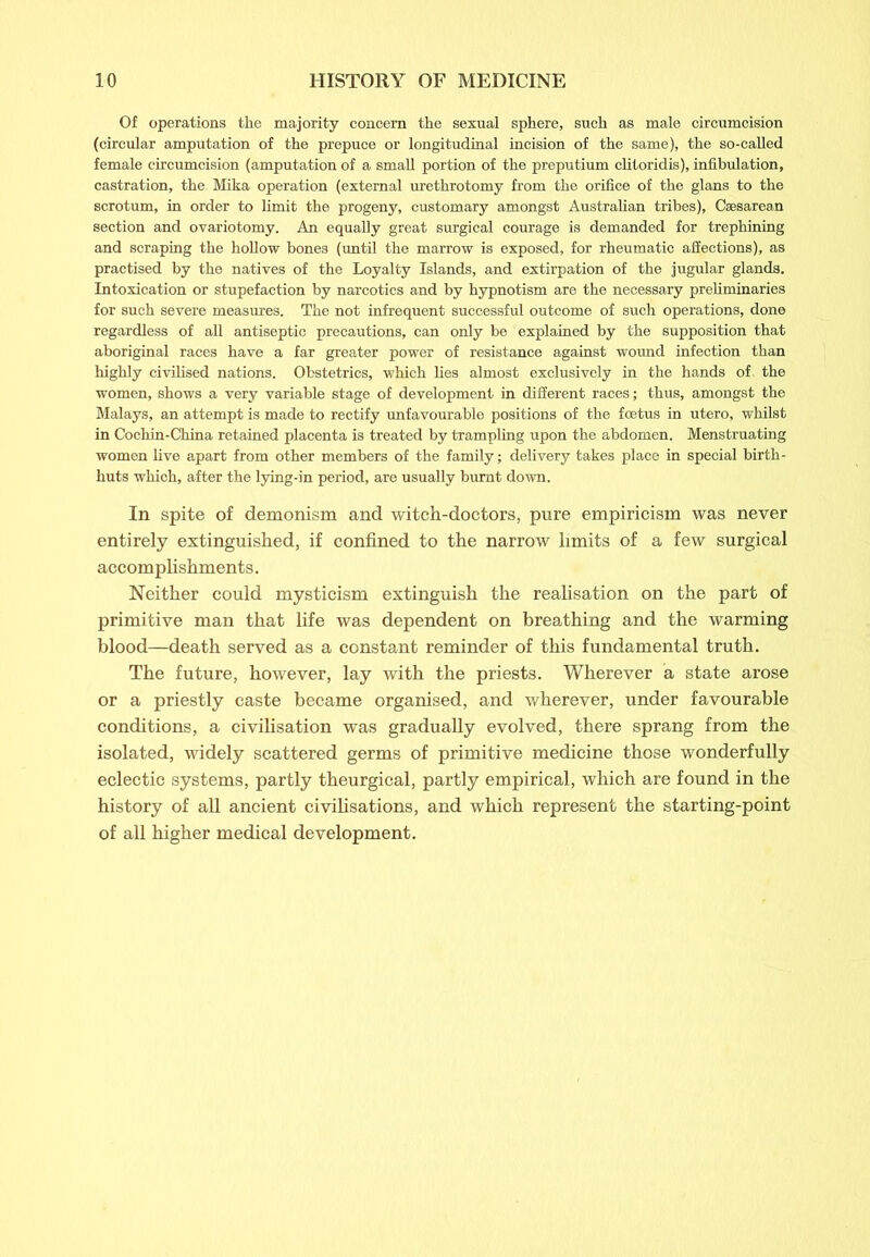 Of operations the majority concern the sexual sphere, such as male circumcision (circular amputation of the prepuce or longitudinal incision of the same), the so-called female circumcision (amputation of a small portion of the preputium clitoridis), infibulation, castration, the Mika operation (external urethrotomy from the orifice of the glans to the scrotum, in order to limit the progeny, customary amongst Australian tribes), Caesarean section and ovariotomy. An equally great surgical courage is demanded for trephining and scraping the hollow bones (until the marrow is exposed, for rheumatic affections), as practised by the natives of the Loyalty Islands, and extirpation of the jugular glands. Intoxication or stupefaction by narcotics and by hypnotism are the necessary preliminaries for such severe measures. The not infrequent successful outcome of such operations, done regardless of all antiseptic precautions, can only be explained by the supposition that aboriginal races have a far greater power of resistance against wound infection than highly civilised nations. Obstetrics, which lies almost exclusively in the hands of. the women, shows a very variable stage of development in different races; thus, amongst the Malays, an attempt is made to rectify unfavourable positions of the foetus in utero, whilst in Cochin-China retained placenta is treated by trampling upon the abdomen. Menstruating women live apart from other members of the family; delivery takes place in special birth- huts which, after the lying-in period, are usually burnt down. In spite of demonism and witch-doctors, pure empiricism was never entirely extinguished, if confined to the narrow limits of a few surgical accomplishments. Neither could mysticism extinguish the realisation on the part of primitive man that life was dependent on breathing and the warming blood—death served as a constant reminder of this fundamental truth. The future, however, lay with the priests. Wherever a state arose or a priestly caste became organised, and wherever, under favourable conditions, a civilisation was gradually evolved, there sprang from the isolated, widely scattered germs of primitive medicine those wonderfully eclectic systems, partly theurgical, partly empirical, which are found in the history of all ancient civilisations, and which represent the starting-point of all higher medical development.