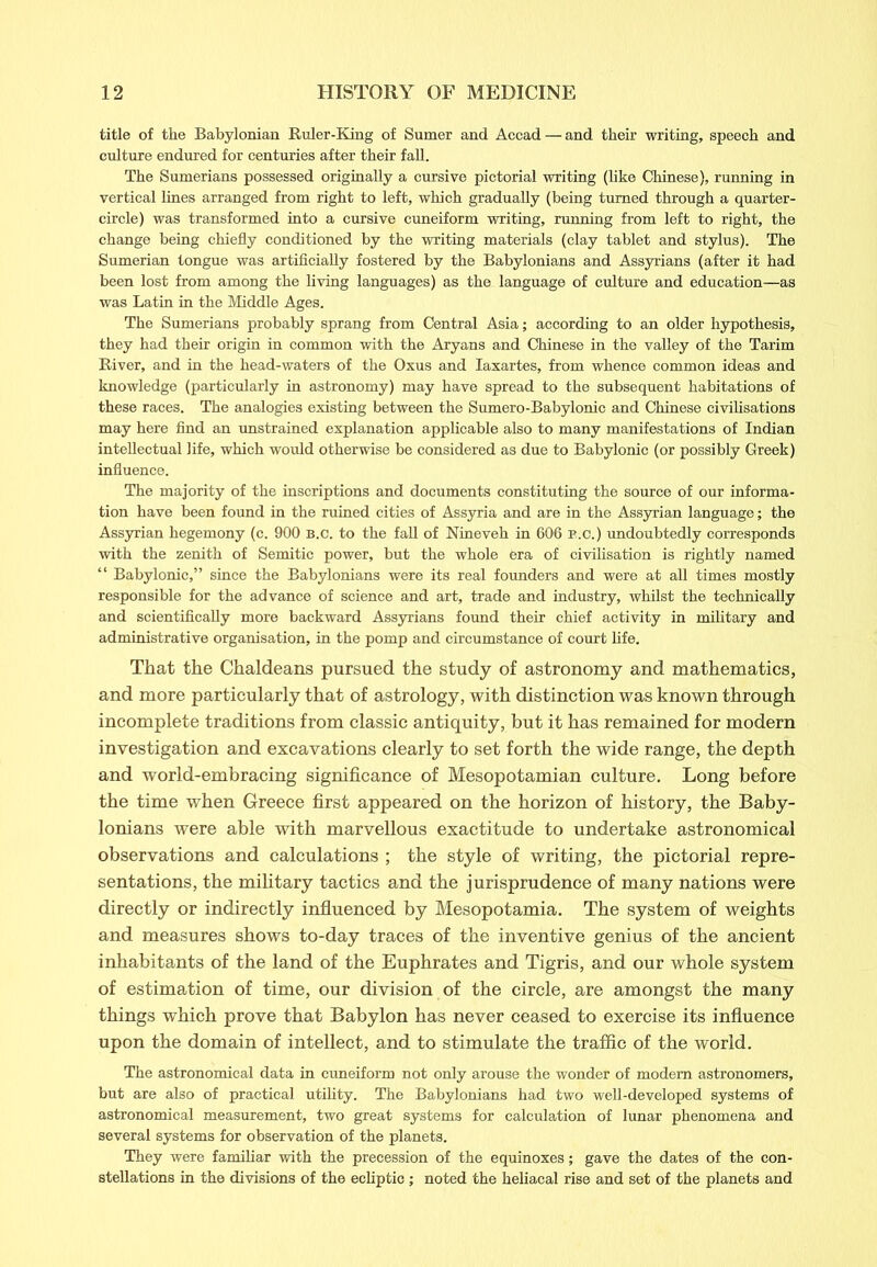 title of the Babylonian Ruler-King of Sumer and Accad — and their writing, speech and culture endured for centuries after their fall. The Sumerians possessed originally a cursive pictorial writing (like Chinese), running in vertical lines arranged from right to left, which gradually (being turned through a quarter- circle) was transformed into a cursive cuneiform writing, running from left to right, the change being chiefly conditioned by the writing materials (clay tablet and stylus). The Sumerian tongue was artificially fostered by the Babylonians and Assyrians (after it had been lost from among the living languages) as the language of culture and education—as was Latin in the Middle Ages. The Sumerians probably sprang from Central Asia; according to an older hypothesis, they had their origin in common with the Aryans and Chinese in the valley of the Tarim River, and in the head-waters of the Oxus and Iaxartes, from whence common ideas and knowledge (particularly in astronomy) may have spread to the subsequent habitations of these races. The analogies existing between the Sumero-Babylonic and Chinese civilisations may here find an unstrained explanation applicable also to many manifestations of Indian intellectual life, which would otherwise be considered as due to Babylonic (or possibly Greek) influence. The majority of the inscriptions and documents constituting the source of our informa- tion have been found in the ruined cities of Assyria and are in the Assyrian language; the Assyrian hegemony (c. 900 B.c. to the fall of Nineveh in 606 B.c.) undoubtedly corresponds with the zenith of Semitic power, but the whole era of civilisation is rightly named “ Babylonic,” since the Babylonians were its real founders and were at all times mostly responsible for the advance of science and art, trade and industry, whilst the technically and scientifically more backward Assyrians found their chief activity in military and administrative organisation, in the pomp and circumstance of court life. That the Chaldeans pursued the study of astronomy and mathematics, and more particularly that of astrology, with distinction was known through incomplete traditions from classic antiquity, but it has remained for modern investigation and excavations clearly to set forth the wide range, the depth and world-embracing significance of Mesopotamian culture. Long before the time when Greece first appeared on the horizon of history, the Baby- lonians were able with marvellous exactitude to undertake astronomical observations and calculations ; the style of writing, the pictorial repre- sentations, the military tactics and the jurisprudence of many nations were directly or indirectly influenced by Mesopotamia. The system of weights and measures shows to-day traces of the inventive genius of the ancient inhabitants of the land of the Euphrates and Tigris, and our whole system of estimation of time, our division of the circle, are amongst the many things which prove that Babylon has never ceased to exercise its influence upon the domain of intellect, and to stimulate the traffic of the world. Tbe astronomical data in cuneiform not only arouse the wonder of modem astronomers, but are also of practical utility. The Babylonians had two well-developed systems of astronomical measurement, two great systems for calculation of lunar phenomena and several systems for observation of the planets. They were familiar with the precession of the equinoxes; gave the dates of the con- stellations in the divisions of the ecliptic ; noted the heliacal rise and set of the planets and