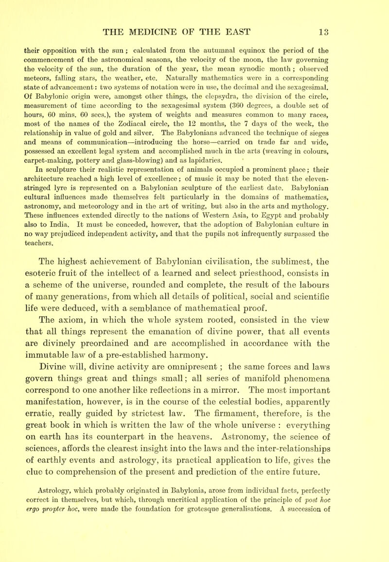 their opposition with the sun; calculated from the autumnal equinox the period of the commencement of the astronomical seasons, the velocity of the moon, the law governing the velocity of the sun, the duration of the year, the mean synodic month; observed meteors, falling stars, the weather, etc. Naturally mathematics were in a corresponding state of advancement: two systems of notation were in use, the decimal and the sexagesimal. Of Babylonic origin were, amongst other things, the clepsydra, the division of the circle, measurement of time according to the sexagesimal system (360 degrees, a double set of hours, 60 mins. 60 secs.), the system of weights and measures common to many races, most of the names of the Zodiacal circle, the 12 months, the 7 days of the week, the relationship in value of gold and silver. The Babylonians advanced the technique of sieges and means of communication—introducing the horse—carried on trade far and wide, possessed an excellent legal system and accomplished much in the arts (weaving in colours, carpet-making, pottery and glass-blowing) and as lapidaries. In sculpture their realistic representation of animals occupied a prominent place; their architecture reached a high level of excellence; of music it may be noted that the eleven- stringed lyre is represented on a Babylonian sculpture of the earliest date. Babylonian cultural influences made themselves felt particularly in the domains of mathematics, astronomy, and meteorology and in the art of writing, but also in the arts and mythology. These influences extended directly to the nations of Western Asia, to Egypt and probably also to India. It must be conceded, however, that the adoption of Babylonian culture in no way prejudiced independent activity, and that the pupils not infrequently surpassed the teachers. The highest achievement of Babylonian civilisation, the sublimest, the esoteric fruit of the intellect of a learned and select priesthood, consists in a scheme of the universe, rounded and complete, the result of the labours of many generations, from which all details of political, social and scientific life were deduced, with a semblance of mathematical proof. The axiom, in which the whole system rooted, consisted in the view that all things represent the emanation of divine power, that all events are divinely preordained and are accomplished in accordance with the immutable law of a pre-established harmony. Divine will, divine activity are omnipresent; the same forces and laws govern things great and things small; all series of manifold phenomena correspond to one another like reflections in a mirror. The most important manifestation, however, is in the course of the celestial bodies, apparently erratic, really guided by strictest law. The firmament, therefore, is the great book in which is written the law of the whole universe : everything on earth has its counterpart in the heavens. Astronomy, the science of sciences, affords the clearest insight into the laws and the inter-relationships of earthly events and astrology, its practical application to fife, gives the clue to comprehension of the present and prediction of the entire future. Astrology, which probably originated in Babylonia, arose from individual facts, perfectly correct in themselves, but which, through uncritical application of the principle of post hoc ergo propter hoc, were made the foundation for grotesque generalisations. A succession of