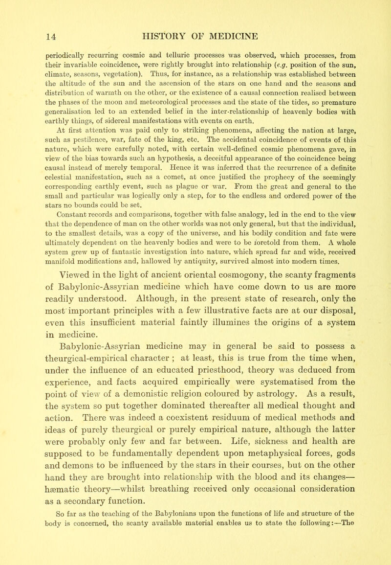 periodically recurring cosmic and telluric processes was observed, which processes, from their invariable coincidence, were rightly brought into relationship (e.g. position of the sun, olimate, seasons, vegetation). Thus, for instance, as a relationship was established between the altitude of the sun and the ascension of the stars on one hand and the seasons and distribution of warmth on the other, or the existence of a causal connection realised between the phases of the moon and meteorological processes and the state of the tides, so premature generalisation led to an extended belief in the inter-relationship of heavenly bodies with earthly things, of sidereal manifestations with events on earth. At first attention was paid only to striking phenomena, affecting the nation at large, such as pestilence, war, fate of the king, etc. The accidental coincidence of events of this nature, which were carefully noted, with certain well-defined cosmic phenomena gave, in view of the bias towards such an hypothesis, a deceitful appearance of the coincidence being causal instead of merely temporal. Hence it was inferred that the recurrence of a definite celestial manifestation, such as a comet, at once justified the prophecy of the seemingly corresponding earthly event, such as plague or war. From the great and general to the small and particular was logically only a step, for to the endless and ordered power of the stars no bounds could be set. Constant records and comparisons, together with false analogy, led in the end to the view that the dependence of man on the other worlds was not only general, but that the individual, to the smallest details, was a copy of the universe, and his bodily condition and fate were ultimately dependent on the heavenly bodies and were to be foretold from them. A whole system grew up of fantastic investigation into nature, which spread far and wide, received manifold modifications and, hallowed by antiquity, survived almost into modem times. Viewed in the light of ancient oriental cosmogony, the scanty fragments of Babylonic-Assyrian medicine which have come down to us are more readily understood. Although, in the present state of research, only the most important principles with a few illustrative facts are at our disposal, even this insufficient material faintly illumines the origins of a system in medicine. Babylonic-Assyrian medicine may in general be said to possess a theurgical-empirical character ; at least, this is true from the time when, under the influence of an educated priesthood, theory was deduced from experience, and facts acquired empirically were systematised from the point of view of a demonistic religion coloured by astrology. As a result, the system so put together dominated thereafter all medical thought and action. There was indeed a coexistent residuum of medical methods and ideas of purely theurgical or purely empirical nature, although the latter were probably only few and far between. Life, sickness and health are supposed to be fundamentally dependent upon metaphysical forces, gods and demons to be influenced by the stars in their courses, but on the other hand they are brought into relationship with the blood and its changes— haematic theory—whilst breathing received only occasional consideration as a secondary function. So far as the teaching of the Babylonians upon the functions of life and structure of the body is concerned, the scanty available material enables us to state the following:—The