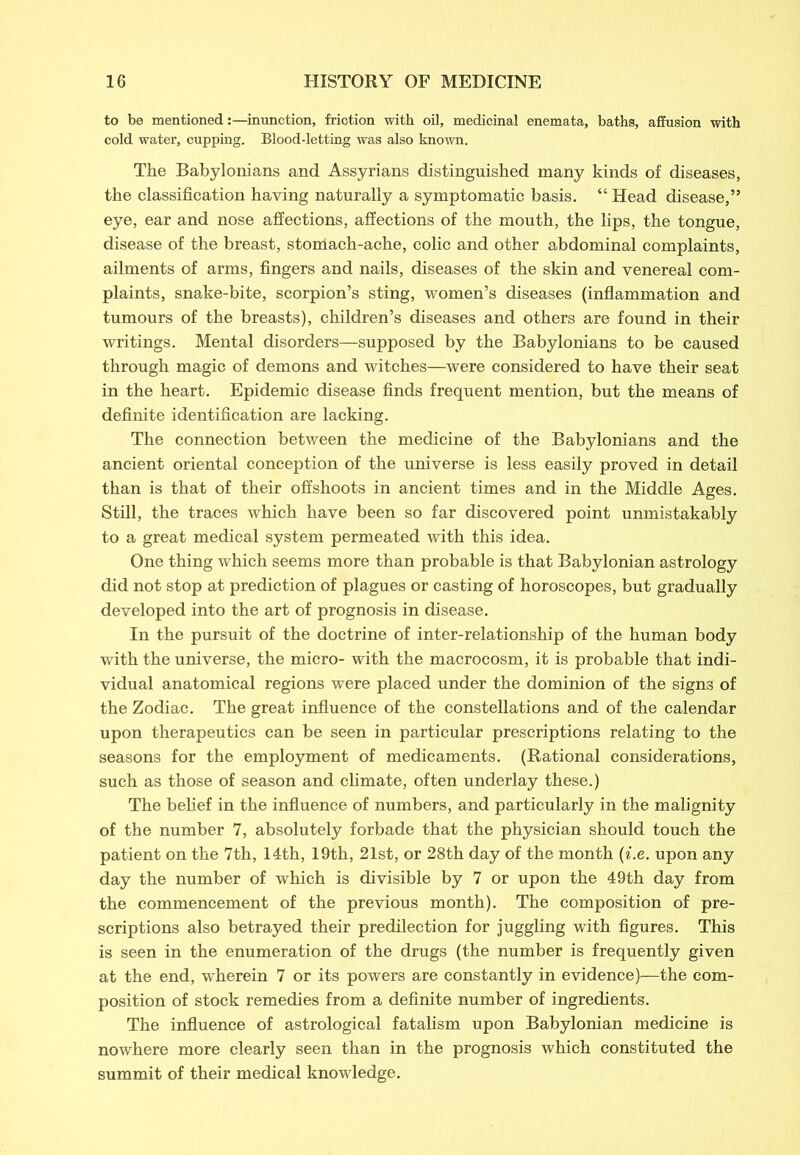 to be mentioned:—inunction, friction with oil, medicinal enemata, baths, affusion with cold water, cupping. Blood-letting was also known. The Babylonians and Assyrians distinguished many kinds of diseases, the classification having naturally a symptomatic basis. “ Head disease,” eye, ear and nose affections, affections of the mouth, the lips, the tongue, disease of the breast, stomach-ache, colic and other abdominal complaints, ailments of arms, fingers and nails, diseases of the skin and venereal com- plaints, snake-bite, scorpion’s sting, women’s diseases (inflammation and tumours of the breasts), children’s diseases and others are found in their writings. Mental disorders—supposed by the Babylonians to be caused through magic of demons and witches—were considered to have their seat in the heart. Epidemic disease finds frequent mention, but the means of definite identification are lacking. The connection between the medicine of the Babylonians and the ancient oriental conception of the universe is less easily proved in detail than is that of their offshoots in ancient times and in the Middle Ages. Still, the traces which have been so far discovered point unmistakably to a great medical system permeated with this idea. One thing which seems more than probable is that Babylonian astrology did not stop at prediction of plagues or casting of horoscopes, but gradually developed into the art of prognosis in disease. In the pursuit of the doctrine of inter-relationship of the human body with the universe, the micro- with the macrocosm, it is probable that indi- vidual anatomical regions were placed under the dominion of the signs of the Zodiac. The great influence of the constellations and of the calendar upon therapeutics can be seen in particular prescriptions relating to the seasons for the employment of medicaments. (Rational considerations, such as those of season and climate, often underlay these.) The belief in the influence of numbers, and particularly in the malignity of the number 7, absolutely forbade that the physician should touch the patient on the 7th, 14th, 19th, 21st, or 28th day of the month (i.e. upon any day the number of which is divisible by 7 or upon the 49th day from the commencement of the previous month). The composition of pre- scriptions also betrayed their predilection for juggling with figures. This is seen in the enumeration of the drugs (the number is frequently given at the end, wherein 7 or its powers are constantly in evidence)—the com- position of stock remedies from a definite number of ingredients. The influence of astrological fatalism upon Babylonian medicine is nowhere more clearly seen than in the prognosis which constituted the summit of their medical knowledge.