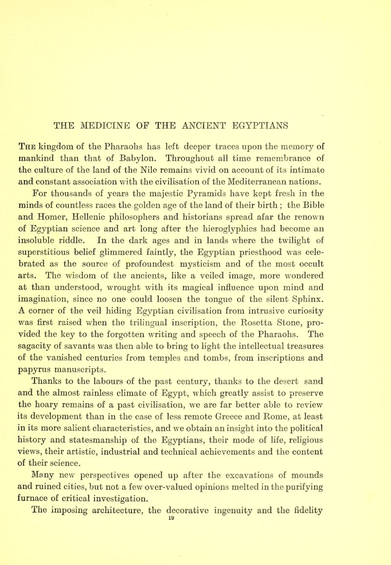 The kingdom of the Pharaohs has left deeper traces upon the memory of mankind than that of Babylon. Throughout all time remembrance of the culture of the land of the Nile remains vivid on account of its intimate and constant association with the civilisation of the Mediterranean nations. For thousands of years the majestic Pyramids have kept fresh in the minds of countless races the golden age of the land of their birth ; the Bible and Homer, Hellenic philosophers and historians spread afar the renown of Egyptian science and art long after the hieroglyphics had become an insoluble riddle. In the dark ages and in lands where the twilight of superstitious belief glimmered faintly, the Egyptian priesthood was cele- brated as the source of profoundest mysticism and of the most occult arts. The wisdom of the ancients, like a veiled image, more wondered at than understood, wrought with its magical influence upon mind and imagination, since no one could loosen the tongue of the silent Sphinx. A corner of the veil hiding Egyptian civilisation from intrusive curiosity was first raised when the trilingual inscription, the Rosetta Stone, pro- vided the key to the forgotten writing and speech of the Pharaohs. The sagacity of savants was then able to bring to light the intellectual treasures of the vanished centuries from temples and tombs, from inscriptions and papyrus manuscripts. Thanks to the labours of the past century, thanks to the desert sand and the almost rainless climate of Egypt, which greatly assist to preserve the hoary remains of a past civilisation, we are far better able to review its development than in the case of less remote Greece and Rome, at least in its more salient characteristics, and we obtain an insight into the political history and statesmanship of the Egyptians, their mode of life, religious views, their artistic, industrial and technical achievements and the content of their science. Many new perspectives opened up after the excavations of mounds and ruined cities, but not a few over-valued opinions melted in the purifying furnace of critical investigation. The imposing architecture, the decorative ingenuity and the fidelity
