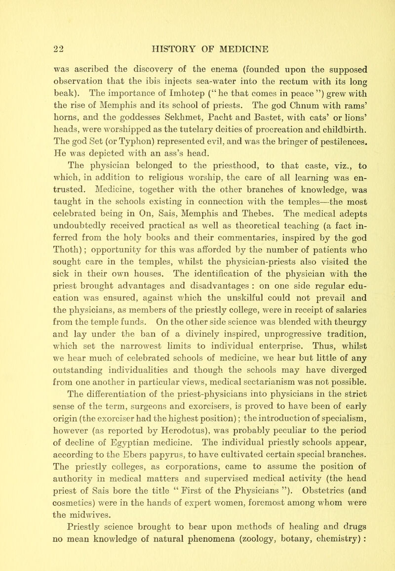 was ascribed the discovery of the enema (founded upon the supposed observation that the ibis injects sea-water into the rectum with its long beak). The importance of Imhotep (“he that comes in peace ”) grew with the rise of Memphis and its school of priests. The god Chnum with rams’ horns, and the goddesses Sekhmet, Pacht and Bastet, with cats’ or lions’ heads, were worshipped as the tutelary deities of procreation and childbirth. The god Set (or Typhon) represented evil, and was the bringer of pestilences. He was depicted with an ass’s head. The physician belonged to the priesthood, to that caste, viz., to which, in addition to religious worship, the care of all learning was en- trusted. Medicine, together with the other branches of knowledge, was taught in the schools existing in connection with the temples—the most celebrated being in On, Sais, Memphis and Thebes. The medical adepts undoubtedly received practical as well as theoretical teaching (a fact in- ferred from the holy books and their commentaries, inspired by the god Thoth); opportunity for this was afforded by the number of patients who sought care in the temples, whilst the physician-priests also visited the sick in their own houses. The identification of the physician with the priest brought advantages and disadvantages : on one side regular edu- cation was ensured, against which the unskilful could not prevail and the physicians, as members of the priestly college, were in receipt of salaries from the temple funds. On the other side science was blended with theurgy and lay under the ban of a divinely inspired, unprogressive tradition, which set the narrowest limits to individual enterprise. Thus, whilst we hear much of celebrated schools of medicine, we hear but little of any outstanding individualities and though the schools may have diverged from one another in particular views, medical sectarianism was not possible. The differentiation of the priest-physicians into physicians in the strict sense of the term, surgeons and exorcisers, is proved to have been of early origin (the exorciser had the highest position); the introduction of specialism, however (as reported by Herodotus), was probably peculiar to the period of decline of Egyptian medicine. The individual priestly schools appear, according to the Ebers papyrus, to have cultivated certain special branches. The priestly colleges, as corporations, came to assume the position of authority in medical matters and supervised medical activity (the head priest of Sais bore the title “ First of the Physicians ”). Obstetrics (and cosmetics) were in the hands of expert women, foremost among whom were the midwives. Priestly science brought to bear upon methods of healing and drugs no mean knowledge of natural phenomena (zoology, botany, chemistry):