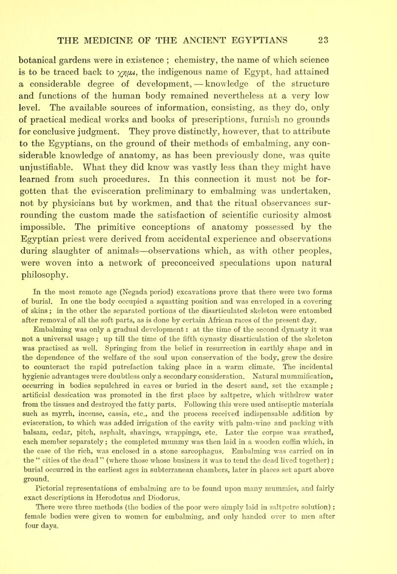 botanical gardens were in existence ; chemistry, the name of which science is to be traced back to 3^4,/, the indigenous name of Egypt, had attained a considerable degree of development, — knowledge of the structure and functions of the human body remained nevertheless at a very low level. The available sources of information, consisting, as they do, only of practical medical works and books of prescriptions, furnish no grounds for conclusive judgment. They prove distinctly, however, that to attribute to the Egyptians, on the ground of their methods of embalming, any con- siderable knowledge of anatomy, as has been previously done, was quite unjustifiable. What they did know was vastly less than they might have learned from such procedures. In this connection it must not be for- gotten that the evisceration preliminary to embalming was undertaken, not by physicians but by workmen, and that the ritual observances sur- rounding the custom made the satisfaction of scientific curiosity almost impossible. The primitive conceptions of anatomy possessed by the Egyptian priest were derived from accidental experience and observations during slaughter of animals—observations which, as with other peoples, were woven into a network of preconceived speculations upon natural philosophy. In the most remote age (Negada period) excavations prove that there were two forms of burial. In one the body occupied a squatting position and was enveloped in a covering of skins; in the other the separated portions of the disarticulated skeleton were entombed after removal of all the soft parts, as is done by certain African races of the present day. Embalming was only a gradual development: at the time of the second dynasty it was not a universal usage; up till the time of the fifth dynasty disarticulation of the skeleton was practised as well. Springing from the belief in resurrection in earthly shape and in the dependence of the welfare of the soul upon conservation of the body, grew the desire to counteract the rapid putrefaction taking place in a warm climate. The incidental hygienic advantages were doubtless only a secondary consideration. Natural mummification, occurring in bodies sepulchred in caves or buried in the desert sand, set the example; artificial dessication was promoted in the first place by saltpetre, which withdrew water from the tissues and destroyed the fatty parts. Following this were used antiseptic materials such as myrrh, incense, cassia, etc., and the process received indispensable addition by evisceration, to which was added irrigation of the cavity with palm-wine and packing with balsam, cedar, pitch, asphalt, shavings, wrappings, etc. Later the corpse was swathed, each member separately; the completed mummy was then laid in a wooden coffin which, in the case of the rich, was enclosed in a stone sarcophagus. Embalming was carried on in the “ cities of the dead ” (where those whose business it was to tend the dead lived together); burial occurred in the earliest ages in subterranean chambers, later in places set apart above ground. Pictorial representations of embalming are to be found upon many mummies, and fairly exact descriptions in Herodotus and Diodorus. There were three methods (the bodies of the poor were simply laid in saltpetre solution); female bodies were given to women for embalming, and only handed over to men after four days.