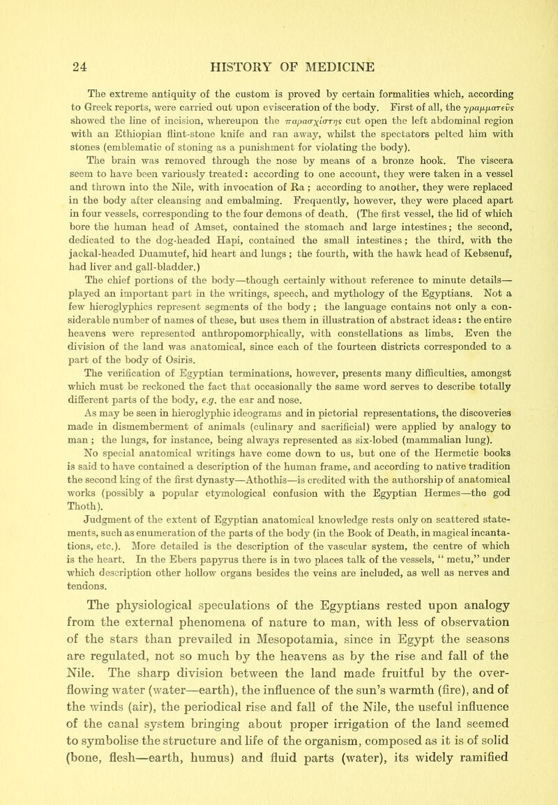 The extreme antiquity of the custom is proved by certain formalities which, according to Greek reports, were carried out upon evisceration of the body. First of all, the ypapparevs showed the line of incision, whereupon the irapaa-x^rgs cut open the left abdominal region with an Ethiopian flint-stone knife and ran away, whilst the spectators pelted him with stones (emblematic of stoning as a punishment for violating the body). The brain was removed through the nose by means of a bronze hook. The viscera seem to have been variously treated: according to one account, they were taken in a vessel and thrown into the Nile, with invocation of Ra; according to another, they were replaced in the body after cleansing and embalming. Frequently, however, they were placed apart in four vessels, corresponding to the four demons of death. (The first vessel, the lid of which bore the human head of Amset, contained the stomach and large intestines; the second, dedicated to the dog-headed Hapi, contained the small intestines; the third, with the jackal-headed Duamutef, hid heart and lungs ; the fourth, with the hawk head of Kebsenuf, had liver and gall-bladder.) The chief portions of the body—though certainly without reference to minute details— played an important part in the writings, speech, and mythology of the Egyptians. Not a few hieroglyphics represent segments of the body; the language contains not only a con- siderable number of names of these, but uses them in illustration of abstract ideas: the entire heavens were represented anthropomorphically, with constellations as limbs. Even the division of the land was anatomical, since each of the fourteen districts corresponded to a part of the body of Osiris. The verification of Egyptian terminations, however, presents many difficulties, amongst which must be reckoned the fact that occasionally the same word serves to describe totally different parts of the body, e.g. the ear and nose. As may be seen in hieroglyphic ideograms and in pictorial representations, the discoveries made in dismemberment of animals (culinary and sacrificial) were applied by analogy to man ; the lungs, for instance, being always represented as six-lobed (mammalian lung). No special anatomical writings have come down to us, but one of the Hermetic books is said to have contained a description of the human frame, and according to native tradition the second king of the first dynasty—Athothis—is credited with the authorship of anatomical works (possibly a popular etymological confusion with the Egyptian Hermes—the god Thoth). Judgment of the extent of Egyptian anatomical knowledge rests only on scattered state- ments, such as enumeration of the parts of the body (in the Book of Death, in magical incanta- tions, etc.). More detailed is the description of the vascular system, the centre of which is the heart. In the Ebers papyrus there is in two places talk of the vessels, “ metu,” under which description other hollow organs besides the veins are included, as well as nerves and tendons. The physiological speculations of the Egyptians rested upon analogy from the external phenomena of nature to man, with less of observation of the stars than prevailed in Mesopotamia, since in Egypt the seasons are regulated, not so much by the heavens as by the rise and fall of the Nile. The sharp division between the land made fruitful by the over- flowing water (water—earth), the influence of the sun’s warmth (fire), and of the winds (air), the periodical rise and fall of the Nile, the useful influence of the canal system bringing about proper irrigation of the land seemed to symbolise the structure and life of the organism, composed as it is of solid (bone, flesh—earth, humus) and fluid parts (water), its widely ramified