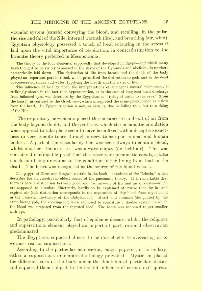 vascular system (canals) conveying the blood, and recalling, in the pulse, the rise and fall of the Nile, internal warmth (fire), and breathing (air, wind). Egyptian physiology possessed a touch of local colouring in the stress it laid upon the vital importance of respiration, in contradistinction to the haematic theory preferred in Mesopotamia. The theory of the four elements, supposedly first developed in Egypt—and which many have thought to be visibly expressed in the shape of the Pyramids and obelisks—is nowhere categorically laid down. The derivation of life from breath and the fluids of the body played an important part in ritual, which prescribed the dedication to gods and to the dead of consecrated smoke and water, typifying the breath and the water of life. The influence of locality upon the interpretations of analogous natural phenomena is strikingly shown in the fact that hypersecretion, as in the case of long-continued discharge from inflamed eyes, was described by the Egyptians as “ rising of water to the eyes ” (from the heart), in contrast to the Greek view, which interpreted the same phenomenon as a flow from the head. In Egypt irrigation is not, as with us, due to falling rain, but to a rising of the Nile. The respiratory movements placed the entrance to and exit of air from the body beyond doubt, and the paths by which the pneumatic circulation was supposed to take place seem to have been fixed with a deceptive exact- ness in very remote times through observations upon animal and human bodies. A part of the vascular system was seen always to contain blood, whilst another—the arteries—was always empty (i.e. held air). This was considered irrefragable proof that the latter were pneumatic canals, a false conclusion being drawn as to the condition in the living from that in the dead. The heart was recognised as the source of the blood-vessels. The papyri of Ebers and Brugsch contain in the book “ expulsion of the Uehedu,” which describes the air-vessels, the oldest source of the pneumatic theory. It is remarkable that there is here a distinction between good and bad air—air of life and air of death—which are supposed to circulate differently, hardly to be explained otherwise than by in- and expired air (this distinction corresponds to the separation of day-blood from night-blood in the haematic life-theory of the Babylonians). Heart and stomach (designated by the same hieroglyph, the cooking-pot) were supposed to constitute a double system in which the blood was prepared from the ingested food. The heart was supposed to get smaller with age. In pathology, particularly that of epidemic disease, whilst the religious and superstitious element played an important part, rational observation predominated. The Egyptians supposed illness to be due chiefly to overeating or to worms—real or suppositious. According to the particular manuscript, magic papyrus, or formulary, either a suppositious or empirical setiology prevailed. Mysticism placed the different parts of the body under the dominion of particular deities and supposed them subject to the baleful influence of certain evil spirits.