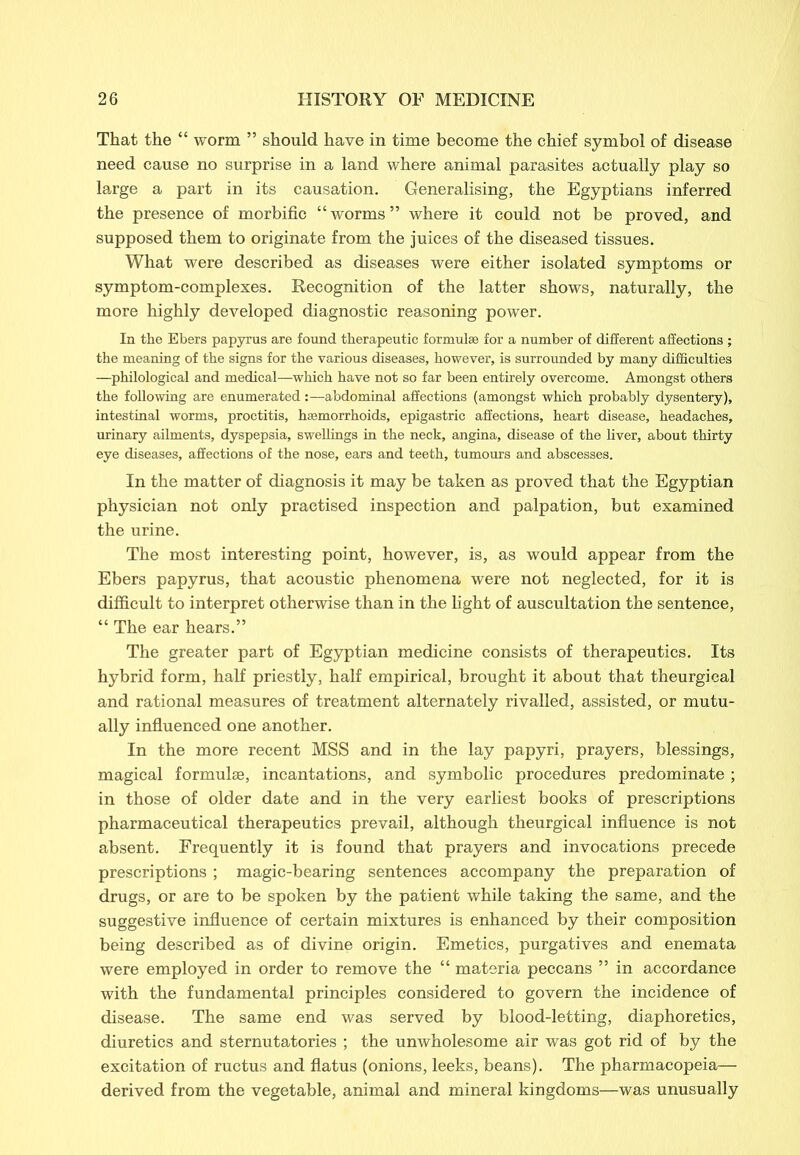 That the “ worm ” should have in time become the chief symbol of disease need cause no surprise in a land where animal parasites actually play so large a part in its causation. Generalising, the Egyptians inferred the presence of morbific “worms” where it could not be proved, and supposed them to originate from the juices of the diseased tissues. What were described as diseases were either isolated symptoms or symptom-complexes. Recognition of the latter shows, naturally, the more highly developed diagnostic reasoning power. In the Ebers papyrus are found therapeutic formulae for a number of different affections ; the meaning of the signs for the various diseases, however, is surrounded by many difficulties —philological and medical—which have not so far been entirely overcome. Amongst others the following are enumerated:—abdominal affections (amongst which probably dysentery), intestinal worms, proctitis, haemorrhoids, epigastric affections, heart disease, headaches, urinary ailments, dyspepsia, swellings in the neck, angina, disease of the liver, about thirty eye diseases, affections of the nose, ears and teeth, tumours and abscesses. In the matter of diagnosis it may be taken as proved that the Egyptian physician not only practised inspection and palpation, but examined the urine. The most interesting point, however, is, as would appear from the Ebers papyrus, that acoustic phenomena were not neglected, for it is difficult to interpret otherwise than in the light of auscultation the sentence, “ The ear hears.” The greater part of Egyptian medicine consists of therapeutics. Its hybrid form, half priestly, half empirical, brought it about that theurgical and rational measures of treatment alternately rivalled, assisted, or mutu- ally influenced one another. In the more recent MSS and in the lay papyri, prayers, blessings, magical formulae, incantations, and symbolic procedures predominate ; in those of older date and in the very earliest books of prescriptions pharmaceutical therapeutics prevail, although theurgical influence is not absent. Frequently it is found that prayers and invocations precede prescriptions ; magic-bearing sentences accompany the preparation of drugs, or are to be spoken by the patient while taking the same, and the suggestive influence of certain mixtures is enhanced by their composition being described as of divine origin. Emetics, purgatives and enemata were employed in order to remove the “ materia peccans ” in accordance with the fundamental principles considered to govern the incidence of disease. The same end was served by blood-letting, diaphoretics, diuretics and sternutatories ; the unwholesome air was got rid of by the excitation of ructus and flatus (onions, leeks, beans). The pharmacopeia— derived from the vegetable, animal and mineral kingdoms—was unusually