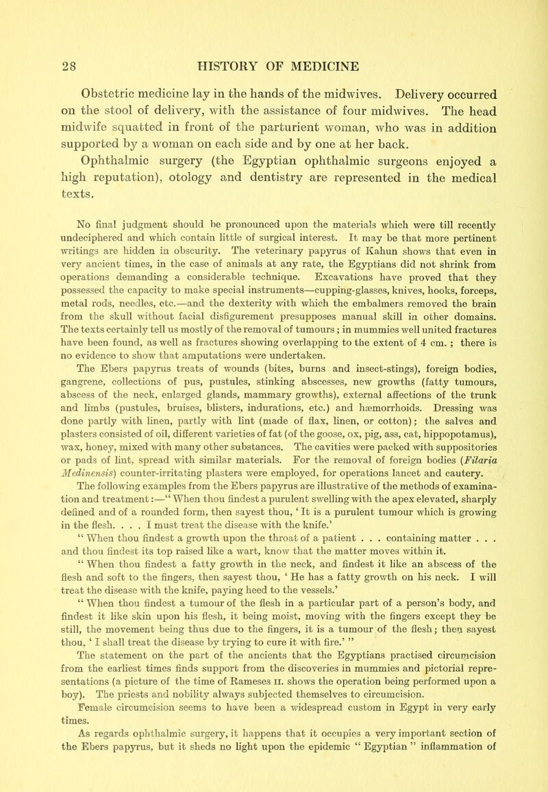 Obstetric medicine lay in the hands of the midwives. Delivery occurred on the stool of delivery, with the assistance of four midwives. The head midwife squatted in front of the parturient woman, who was in addition supported by a woman on each side and by one at her back. Ophthalmic surgery (the Egyptian ophthalmic surgeons enjoyed a high reputation), otology and dentistry are represented in the medical texts. No final judgment should be pronounced upon the materials which were till recently undeciphered and which contain little of surgical interest. It may be that more pertinent writings are hidden in obscurity. The veterinary papyrus of Kahun shows that even in very ancient times, in the case of animals at any rate, the Egyptians did not shrink from operations demanding a considerable technique. Excavations have proved that they possessed the capacity to make special instruments—cupping-glasses, knives, hooks, forceps, metal rods, needles, etc.—and the dexterity with which the embalmers removed the brain from the skull without facial disfigurement presupposes manual skill in other domains. The texts certainly tell us mostly of the removal of tumours; in mummies well united fractures have been found, as well as fractures showing overlapping to the extent of 4 cm. ; there is no evidence to show that amputations were undertaken. The Ebers papyrus treats of wounds (bites, burns and insect-stings), foreign bodies, gangrene, collections of pus, pustules, stinking abscesses, new growths (fatty tumours, abscess of the neck, enlarged glands, mammary growths), external affections of the trunk and limbs (pustules, bruises, blisters, indurations, etc.) and haemorrhoids. Dressing was done partly with linen, partly with lint (made of flax, linen, or cotton); the salves and plasters consisted of oil, different varieties of fat (of the goose, ox, pig, ass, cat, hippopotamus), wax, honey, mixed with many other substances. The cavities were packed with suppositories or pads of lint, spread with similar materials. For the removal of foreign bodies (Filaria Medinensis) counter-irritating plasters were employed, for operations lancet and cautery. The following examples from the Ebers papyrus are illustrative of the methods of examina- tion and treatment:—“ When thou findest a purulent swelling with the apex elevated, sharply defined and of a rounded form, then sayest thou, ‘ It is a purulent tumour which is growing in the flesh. ... I must treat the disease with the knife.’ “ When thou findest a growth upon the throat of a patient . . . containing matter . . . and thou findest its top raised like a wart, know that the matter moves within it. “ When thou findest a fatty growth in the neck, and findest it like an abscess of the flesh and soft to the fingers, then sayest thou, ‘ He has a fatty growth on his neck. I will treat the disease with the knife, paying heed to the vessels.’ “ When thou findest a tumour of the flesh in a particular part of a person’s body, and findest it like skin upon his flesh, it being moist, moving with the fingers except they be still, the movement being thus due to the fingers, it is a tumour of the flesh; then sayest thou, ‘ I shall treat the disease by trying to cure it with fire.’ ” The statement on the part of the ancients that the Egyptians practised circumcision from the earliest times finds support from the discoveries in mummies and pictorial repre- sentations (a picture of the time of Rameses H. shows the operation being performed upon a boy). The priests and nobility always subjected themselves to circumcision. Female circumcision seems to have been a widespread custom in Egypt in very early times. As regards ophthalmic surgery, it happens that it occupies a very important section of the Ebers papyrus, but it sheds no light upon the epidemic “ Egyptian ” inflammation of