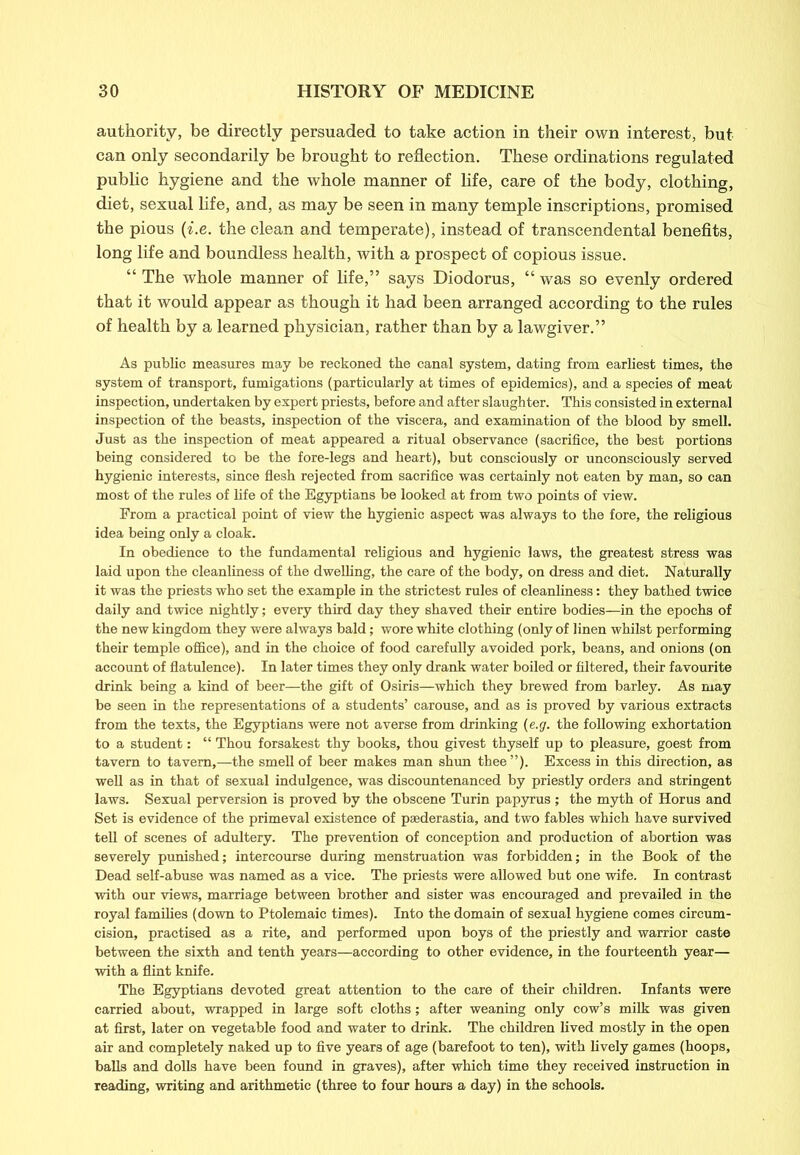 authority, be directly persuaded to take action in their own interest, but can only secondarily be brought to reflection. These ordinations regulated public hygiene and the whole manner of life, care of the body, clothing, diet, sexual life, and, as may be seen in many temple inscriptions, promised the pious (i.e. the clean and temperate), instead of transcendental benefits, long life and boundless health, with a prospect of copious issue. “ The whole manner of life,” says Diodorus, “ was so evenly ordered that it would appear as though it had been arranged according to the rules of health by a learned physician, rather than by a lawgiver.” As public measures may be reckoned the canal system, dating from earliest times, the system of transport, fumigations (particularly at times of epidemics), and a species of meat inspection, undertaken by expert priests, before and after slaughter. This consisted in external inspection of the beasts, inspection of the viscera, and examination of the blood by smell. Just as the inspection of meat appeared a ritual observance (sacrifice, the best portions being considered to be the fore-legs and heart), but consciously or unconsciously served hygienic interests, since flesh rejected from sacrifice was certainly not eaten by man, so can most of the rules of life of the Egyptians be looked at from two points of view. From a practical point of view the hygienic aspect was always to the fore, the religious idea being only a cloak. In obedience to the fundamental religious and hygienic laws, the greatest stress was laid upon the cleanliness of the dwelling, the care of the body, on dress and diet. Naturally it was the priests who set the example in the strictest rules of cleanliness: they bathed twice daily and twice nightly; every third day they shaved their entire bodies—in the epochs of the new kingdom they were always bald; wore white clothing (only of linen whilst performing their temple office), and in the choice of food carefully avoided pork, beans, and onions (on account of flatulence). In later times they only drank water boiled or filtered, their favourite drink being a kind of beer—the gift of Osiris—which they brewed from barley. As may be seen in the representations of a students’ carouse, and as is proved by various extracts from the texts, the Egyptians were not averse from drinking (e.g. the following exhortation to a student: “ Thou forsakest thy books, thou givest thyself up to pleasure, goest from tavern to tavern,—the smell of beer makes man shun thee”). Excess in this direction, as well as in that of sexual indulgence, was discountenanced by priestly orders and stringent laws. Sexual perversion is proved by the obscene Turin papyrus; the myth of Horus and Set is evidence of the primeval existence of psederastia, and two fables which have survived tell of scenes of adultery. The prevention of conception and production of abortion was severely punished; intercourse during menstruation was forbidden; in the Book of the Dead self-abuse was named as a vice. The priests were allowed but one wife. In contrast with our views, marriage between brother and sister was encouraged and prevailed in the royal families (down to Ptolemaic times). Into the domain of sexual hygiene comes circum- cision, practised as a rite, and performed upon boys of the priestly and warrior caste between the sixth and tenth years—according to other evidence, in the fourteenth year— with a flint knife. The Egyptians devoted great attention to the care of their children. Infants were carried about, wrapped in large soft cloths; after weaning only cow’s milk was given at first, later on vegetable food and water to drink. The children lived mostly in the open air and completely naked up to five years of age (barefoot to ten), with lively games (hoops, balls and dolls have been found in graves), after which time they received instruction in reading, writing and arithmetic (three to four hours a day) in the schools.