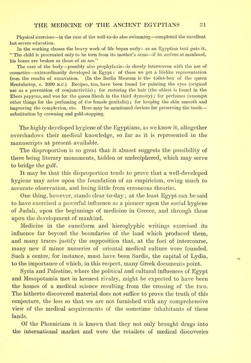 Physical exercises—in the case of the well-to-do also swimming—completed the excellent but severe education. In the working classes the heavy work of life began early: as an Egyptian text puts it, “ The child is procreated only to be torn from its mother’s arms—if he arrives at manhood, his bones are broken as those of an ass.” The care of the body—possibly also prophylaxis—is closely interwoven with the use of cosmetics—extraordinarily developed in Egypt: of these we get a lifelike representation from the results of excavation. (In the Berlin Museum is the toilet-box of the queen Mentuhotep, c. 3000 B.c.) Kecipes, too, have been found for painting the eyes (original use as a prevention of conjunctivitis); for restoring the hair (the oldest is found in the Ebers papyrus, and was for the queen Shesh in the third dynasty); for perfumes (amongst other things for the perfuming of the female genitalia); for keeping the skin smooth and improving the complexion, etc. Here may be mentioned devices for preserving the teeth— substitution by crowning and gold-stopping. The highly developed hygiene of the Egyptians, as we know it, altogether overshadows their medical knowledge, so far as it is represented in the manuscripts at present available. The disproportion is so great that it almost suggests the possibility of there being literary monuments, hidden or undeciphered, which may serve to bridge the gulf. It may be that this disproportion tends to prove that a well-developed hygiene may arise upon the foundation of an empiricism, owing much to accurate observation, and losing little from erroneous theories. One thing, however, stands clear to-day; at the least Egypt can be said to have exercised a powerful influence as a pioneer upon the social hygiene of Judah, upon the beginnings of medicine in Greece, and through these upon the development of mankind. Medicine in the cuneiform and hieroglyphic writings exercised its influence far beyond the boundaries of the land which produced them, and many traces justify the supposition that, at the foci of intercourse, many new if minor nurseries of oriental medical culture were founded. Such a centre, for instance, must have been Sardis, the capital of Lydia, to the importance of which, in this respect, many Greek documents point. Syria and Palestine, where the political and cultural influences of Egypt and Mesopotamia met in keenest rivalry, might be expected to have been the homes of a medical science resulting from the crossing of the two. The hitherto discovered material does not suffice to prove the truth of this conjecture, the less so that we are not furnished with any comprehensive view of the medical acquirements of the sometime inhabitants of these lands. Of the Phoenicians it is known that they not only brought drugs into the international market and were the retailers of medical discoveries
