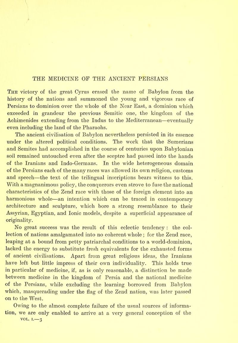 The victory of the great Cyrus erased the name of Babylon from the history of the nations and summoned the young and vigorous race of Persians to dominion over the whole of the Near East, a dominion which exceeded in grandeur the previous Semitic one, the kingdom of the Achimenides extending from the Indus to the Mediterranean—eventually even including the land of the Pharaohs. The ancient civilisation of Babylon nevertheless persisted in its essence under the altered political conditions. The work that the Sumerians and Semites had accomplished in the course of centuries upon Babylonian soil remained untouched even after the sceptre had passed into the hands of the Iranians and Indo-Germans. In the wide heterogeneous domain of the Persians each of the many races was allowed its own religion, customs and speech—the text of the trilingual inscriptions bears witness to this. With a magnanimous policy, the conquerors even strove to fuse the national characteristics of the Zend race with those of the foreign element into an harmonious whole—an intention which can be traced in contemporary architecture and sculpture, which bore a strong resemblance to their Assyrian, Egyptian, and Ionic models, despite a superficial appearance of originality. No great success was the result of this eclectic tendency : the col- lection of nations amalgamated into no coherent whole ; for the Zend race, leaping at a bound from petty patriarchal conditions to a world-dominion, lacked the energy to substitute fresh equivalents for the exhausted forms of ancient civilisations. Apart from great religious ideas, the Iranians have left but little impress of their own individuality. This holds true in particular of medicine, if, as is only reasonable, a distinction be made between medicine in the kingdom of Persia and the national medicine of the Persians, while excluding the learning borrowed from Babylon which, masquerading under the flag of the Zend nation, was later passed on to the West. Owing to the almost complete failure of the usual sources of informa- tion, we are only enabled to arrive at a very general conception of the VOL. i.—3