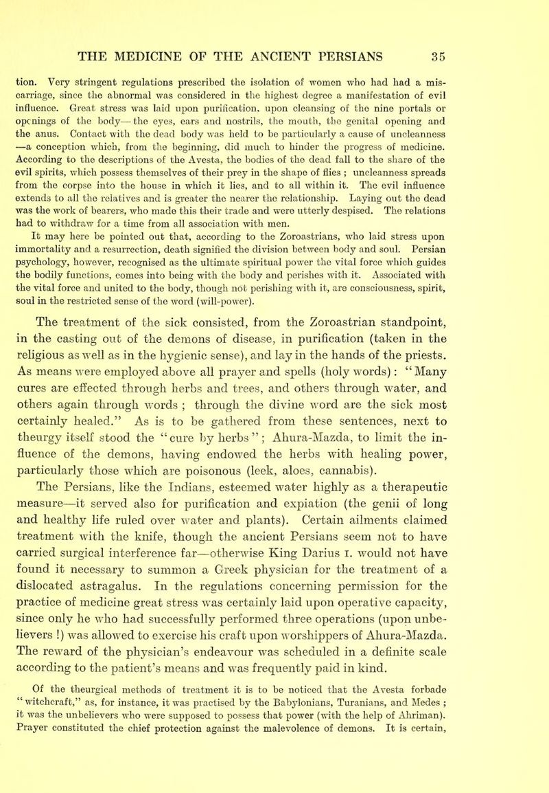 tion. Very stringent regulations prescribed the isolation of women who had had a mis- carriage, since the abnormal was considered in the highest degree a manifestation of evil influence. Great stress was laid upon purification, upon cleansing of the nine portals or openings of the body—the eyes, ears and nostrils, the mouth, the genital opening and the anus. Contact with the dead body was held to be particularly a cause of uncleanness —a conception which, from the beginning, did much to hinder the progress of medicine. According to the descriptions of the Avesta, the bodies of the dead fall to the share of the evil spirits, which possess themselves of their prey in the shape of flies ; uncleanness spreads from the corpse into the house in which it lies, and to all within it. The evil influence extends to all the relatives and is greater the nearer the relationship. Laying out the dead was the work of bearers, who made this their trade and were utterly despised. The relations had to withdraw for a time from all association with men. It may here be pointed out that, according to the Zoroastrians, who laid stress upon immortality and a resurrection, death signified the division between body and soul. Persian psychology, however, recognised as the ultimate spiritual power the vital force which guides the bodily functions, comes into being with the body and perishes with it. Associated with the vital force and united to the body, though not perishing with it, are consciousness, spirit, soul in the restricted sense of the word (will-power). The treatment of the sick consisted, from the Zoroastrian standpoint, in the casting out of the demons of disease, in purification (taken in the religious as well as in the hygienic sense), and lay in the hands of the priests. As means were employed above all prayer and spells (holy words): “Many cures are effected through herbs and trees, and others through water, and others again through words ; through the divine word are the sick most certainly healed.” As is to be gathered from these sentences, next to theurgy itself stood the “cure by herbs ” ; Ahura-Mazda, to limit the in- fluence of the demons, having endowed the herbs with healing power, particularly those which are poisonous (leek, aloes, cannabis). The Persians, like the Indians, esteemed water highly as a therapeutic measure—it served also for purification and expiation (the genii of long and healthy life ruled over water and plants). Certain ailments claimed treatment with the knife, though the ancient Persians seem not to have carried surgical interference far—otherwise King Darius i. would not have found it necessary to summon a Greek physician for the treatment of a dislocated astragalus. In the regulations concerning permission for the practice of medicine great stress was certainly laid upon operative capacity, since only he who had successfully performed three operations (upon unbe- lievers !) was allowed to exercise his craft upon worshippers of Ahura-Mazda. The reward of the physician’s endeavour was scheduled in a definite scale according to the patient’s means and was frequently paid in kind. Of the theurgical methods of treatment it is to be noticed that the Avesta forbade “ witchcraft,” as, for instance, it was practised by the Babylonians, Turanians, and Medes ; it was the unbelievers who were supposed to possess that power (with the help of Ahriman). Prayer constituted the chief protection against the malevolence of demons. It is certain.